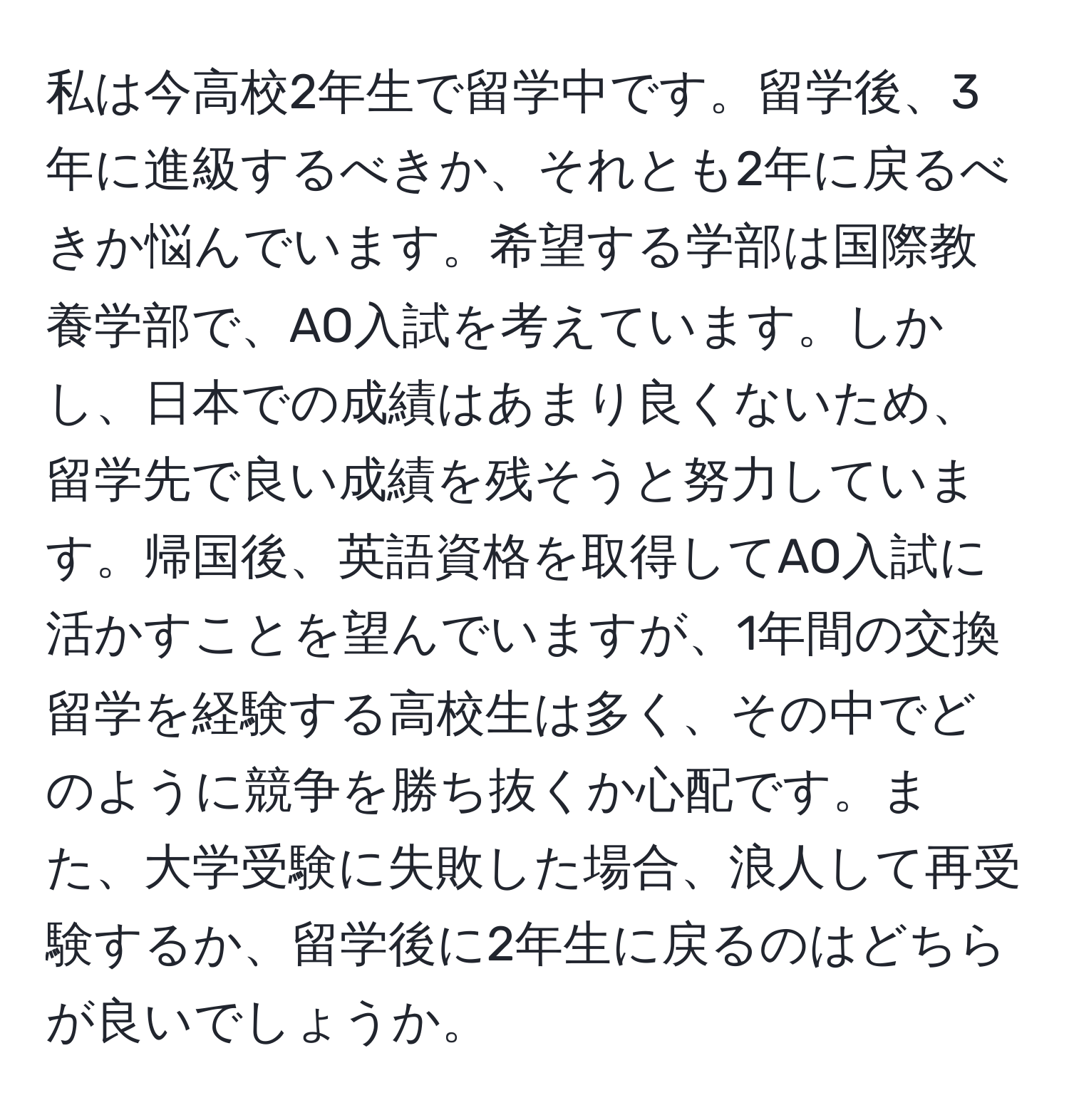 私は今高校2年生で留学中です。留学後、3年に進級するべきか、それとも2年に戻るべきか悩んでいます。希望する学部は国際教養学部で、AO入試を考えています。しかし、日本での成績はあまり良くないため、留学先で良い成績を残そうと努力しています。帰国後、英語資格を取得してAO入試に活かすことを望んでいますが、1年間の交換留学を経験する高校生は多く、その中でどのように競争を勝ち抜くか心配です。また、大学受験に失敗した場合、浪人して再受験するか、留学後に2年生に戻るのはどちらが良いでしょうか。