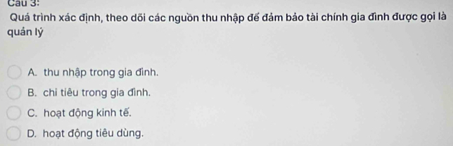 Cau 3:
Quá trình xác định, theo dõi các nguồn thu nhập đế đảm bảo tài chính gia đình được gọi là
quán lý
A. thu nhập trong gia đình.
B. chi tiêu trong gia đình.
C. hoạt động kinh tế.
D. hoạt động tiêu dùng.