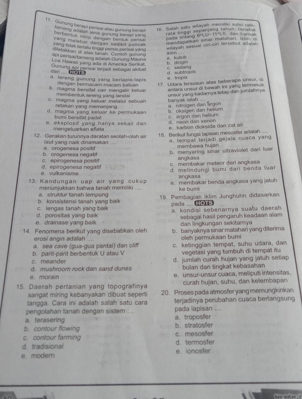 Gunung berapi perisai atau gunung berap 16. Salah satu wilayah memiliki suhu rata
tameng adalah jenis gunung berapi yang
rata tinggi sepanjang tahun, terletak
berbentuk mirip dengan bentuk perisai pada lintang 6°LU-11°LS , dan banyak
yang melebar dengan sedikit puncak mendapatkan sinar matahari. Iklim di
yang tidak terlalu tinggi persis perisai yang
wilayah sesuai ciri-ciri tersebut adalah
diletakkan di atas tanah. Contoh gunung
iklim ....
api perisai/tameng adalah Gunung Mauna a. kutub
Loa Hawaii yang ada di Amerika Serikat.
b. dingin
Gunung api perisai terjadi sebagai akibat
dari .... HOTs d. subtropis c. sedang
a. lereng gunung yang berlapis-lapis
e. tropis
dengan bermacam-macam batuan 17. Udara tersusun atas beberapa unsur, di
b. magma bersifat cair mengalir keluar antara unsur di bawah ini yang termasuk
membentuk lereng yang landai
unsur yang kadarnya tetap dan jumlahnya
c. magma yang keluar melalui sebuah banyak ialah ....
retakan yang memanjang
a. nitrogen dan argon
d. magma yang keluar ke permukaan b. oksigen dan helium
bumi bersifat padat
c. argon dan helium
e. eksplosif yang hanya sekali dan d.neon dan xenon
mengeluarkan eflata e. karbon dioksida dan zat air
12. Gerakan turunnya daratan seolah-olah air 18. Berikut fungsi lapisan mesosfer adalah ....
laut yang naik dinamakan .... a. tempat terjadi gejala cuaca yang
a. orogenesa positif membawa hujan
b. orogenesa negatif b. menyaring sinar ultraviolet dari luar
c. epirogenesa positif angkasa
d. epirogenesa negatif c. membakar meteor dari angkasa
e. vulkanisme d. melindungi bumi dari benda luar
angkasa
13. Kandungan uap air yang cukup e. membakar benda angkasa yang jatuh
menunjukkan bahwa tanah memiliki .... ke bumi
a. struktur tanah lempung
b. konsistensi tanah yang baik 19. Pembagian iklim Junghuhn didasarkan
c. lengas tanah yang baik pada .... HOTS
d. porositas yang baik a. kondisi sebenarnya suatu daerah
e. drainase yang baik sebagai hasil pengaruh keadaan alam
dan lingkungan sekitarnya
14. Fenomena berikut yang disebabkan oleh b. banyaknya sinar matahari yang diterima
erosi angin adalah .... oleh permukaan bumi
a. sea cave (gua-gua pantai) dan cliff c. ketinggian tempat, suhu udara, dan
b. parit-parit berbentuk U atau V vegetasi yang tumbuh di tempat itu
c. meander d. jumlah curah hujan yang jatuh setiap
d. mushroom rock dan sand dunes bulan dan tingkat kebasahan
e. morain e. unsur-unsur cuaca, meliputi intensitas,
15. Daerah pertanian yang topografinya curah hujan, suhu, dan kelembapan
sangat miring kebanyakan dibuat seperti 20. Proses pada atmosfer yang memungkinkan
tangga. Cara ini adalah salah satu cara terjadinya perubahan cuaca berlangsung
pengolahan tanah dengan sistem .... pada lapisan ....
a. terasering a. troposfer
b. contour flowing b. stratosfer
c. contour farming c. mesosfer
d. tradisional d. termosfer
e. modern e. ionosfer
Semester 2