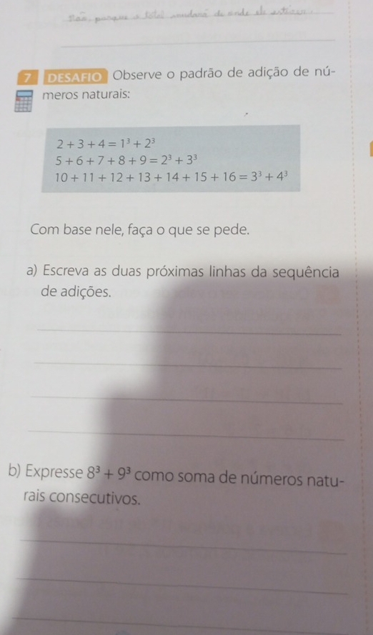 DESAFIO ' Observe o padrão de adição de nú- 
meros naturais:
2+3+4=1^3+2^3
5+6+7+8+9=2^3+3^3
10+11+12+13+14+15+16=3^3+4^3
Com base nele, faça o que se pede. 
a) Escreva as duas próximas linhas da sequência 
de adições. 
_ 
_ 
_ 
_ 
b) Expresse 8^3+9^3 como soma de números natu- 
rais consecutivos. 
_ 
_ 
_