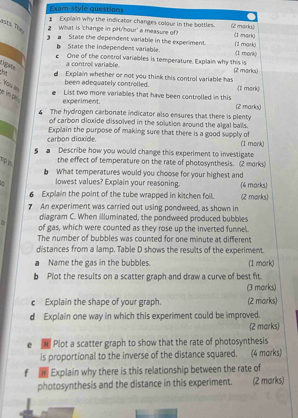 Exam-style questions 
1 Explain why the indicator changes colour in the bottles. (2 marks) 
asts. The 
2 What is ‘change in pH/hour ’ a measure of? (1 mark) 
3 a State the dependent variable in the experiment. (1 mark) 
b State the independent variable. (1 mark) 
c One of the control variables is temperature. Explain why this is 
tigate 
a control variable. (2 marks) 
ght d Explain whether or not you think this control variable has 
been adequately controlled. (1 mark) 
. You are 
e in pH 
List two more variables that have been controlled in this 
experiment. (2 marks) 
4 The hydrogen carbonate indicator also ensures that there is plenty 
of carbon dioxide dissolved in the solution around the algal balls. 
Explain the purpose of making sure that there is a good supply of 
carbon dioxide. (1 mark) 
5 a Describe how you would change this experiment to investigate 
np yo 
the effect of temperature on the rate of photosynthesis. (2 marks) 
b What temperatures would you choose for your highest and 
0 lowest values? Explain your reasoning. (4 marks) 
6 Explain the point of the tube wrapped in kitchen foil. (2 marks) 
7 An experiment was carried out using pondweed, as shown in 
diagram C. When illuminated, the pondweed produced bubbles 
On of gas, which were counted as they rose up the inverted funnel. 
The number of bubbles was counted for one minute at different 
distances from a lamp. Table D shows the results of the experiment. 
a Name the gas in the bubbles. (1 mark) 
b Plot the results on a scatter graph and draw a curve of best fit. 
(3 marks) 
c Explain the shape of your graph. (2 marks) 
d Explain one way in which this experiment could be improved. 
(2 marks) 
e H Plot a scatter graph to show that the rate of photosynthesis 
is proportional to the inverse of the distance squared. (4 marks) 
f H Explain why there is this relationship between the rate of 
photosynthesis and the distance in this experiment. ( (2 marks)