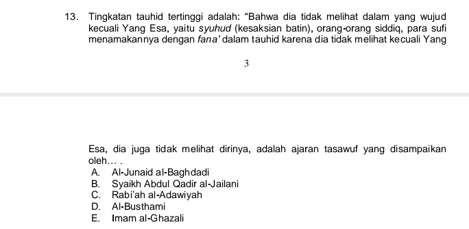 Tingkatan tauhid tertinggi adalah: “Bahwa dia tidak melihat dalam yang wujud
kecuali Yang Esa, yaitu syuhud (kesaksian batin), orang-orang siddiq, para sufi
menamakannya dengan fana’dalam tauhid karena dia tidak melihat kecuali Yang
3
Esa, dia juga tidak melihat dirinya, adalah ajaran tasawuf yang disampaikan
oleh... .
A. Al-Junaid al-Baghdadi
B. Syaikh Abdul Qadir al-Jailani
C. Rabi'ah al-Adawiyah
D. Al-Busthami
E. Imam al-Ghazali