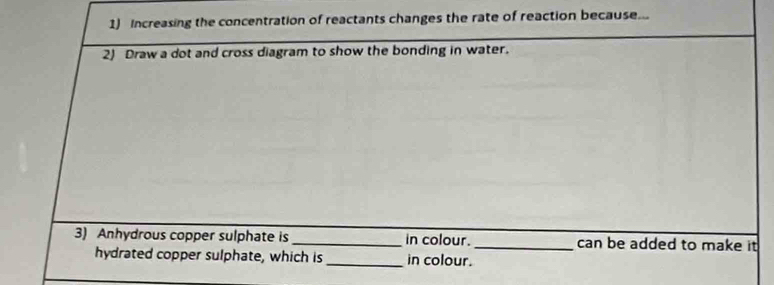 Increasing the concentration of reactants changes the rate of reaction because... 
2) Draw a dot and cross diagram to show the bonding in water. 
3) Anhydrous copper sulphate is _in colour._ can be added to make it 
hydrated copper sulphate, which is_ in colour.