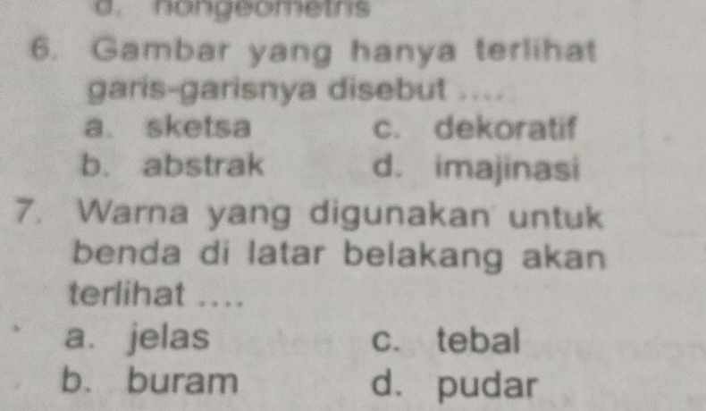 nongeometrs
6. Gambar yang hanya terlihat
garis-garisnya disebut ....
a. sketsa c. dekoratif
b. abstrak d. imajinasi
7. Warna yang digunakan untuk
benda di latar belakang akan
terlihat ....
a. jelas c. tebal
b. buram d. pudar