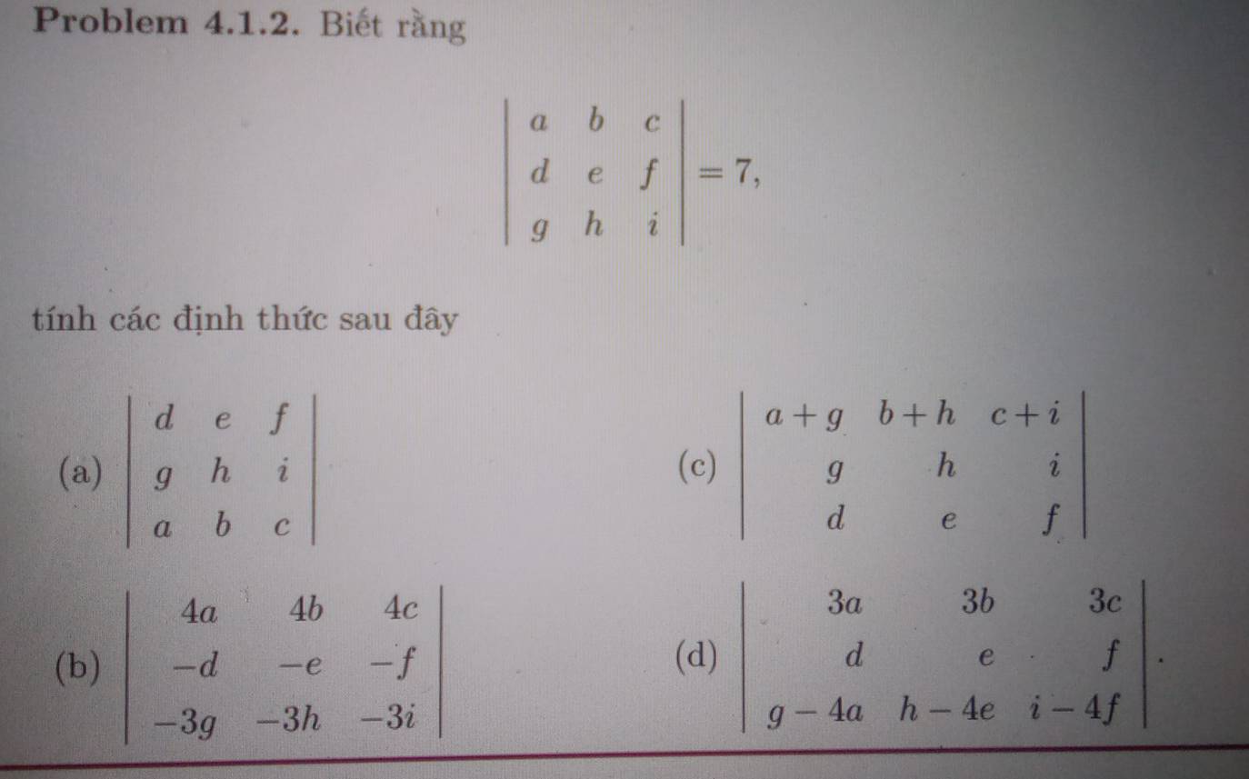 Problem 4.1.2. Biết rằng
beginvmatrix a&b&c d&e&f g&h&iendvmatrix =7,
tính các định thức sau đây
(a) beginvmatrix d&e&f g&h&i a&b&cendvmatrix (c
(b) beginvmatrix 4a&4b&4c -d&-e&-f -3g&-3h&-3iendvmatrix (d) beginvmatrix 3a&3b&3c d&e&f g-4a&h-4e&i-4fendvmatrix .