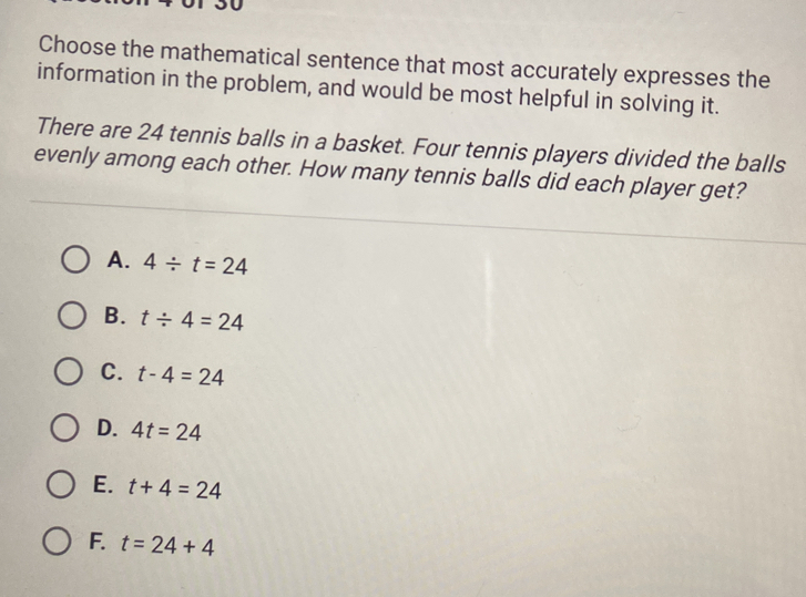 Choose the mathematical sentence that most accurately expresses the
information in the problem, and would be most helpful in solving it.
There are 24 tennis balls in a basket. Four tennis players divided the balls
evenly among each other. How many tennis balls did each player get?
A. 4/ t=24
B. t/ 4=24
C. t-4=24
D. 4t=24
E. t+4=24
F. t=24+4