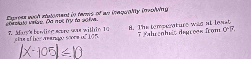 Express each statement in terms of an inequality involving 
absolute value. Do not try to solve. 
7. Mary's bowling score was within 10 8. The temperature was at least 
pins of her average score of 105. 7 Fahrenheit degrees from 0°F.