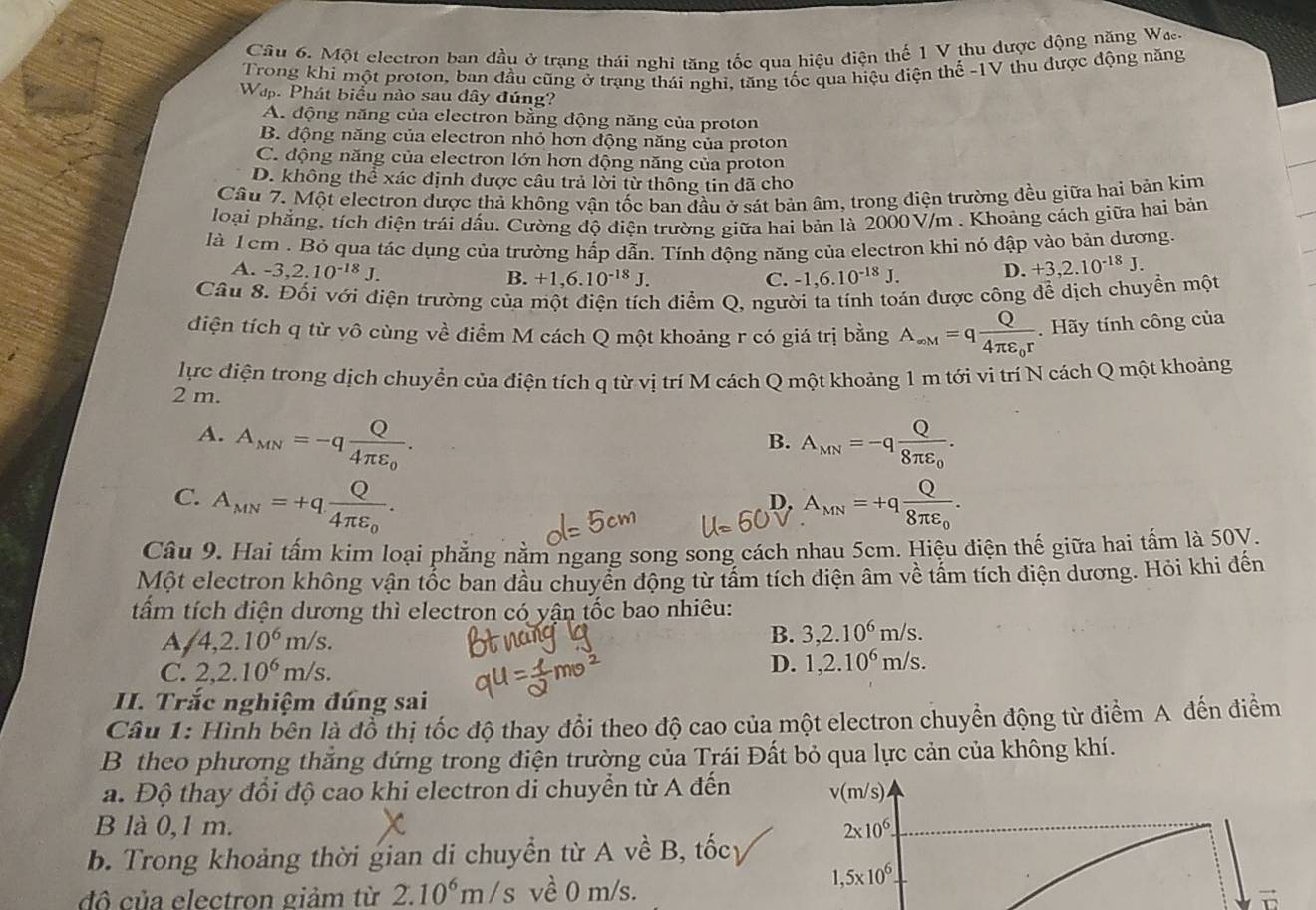 Một electron ban đầu ở trạng thái nghi tăng tốc qua hiệu điện thế 1 V thu được động năng Wa
Trong khí một proton, ban đầu cũng ở trạng thái nghi, tăng tốc qua hiệu điện thế -1V thu được động năng
Wap. Phát biểu nào sau đây đúng?
A. động năng của electron bằng động năng của proton
B. động năng của electron nhỏ hơn động năng của proton
C. động năng của electron lớn hơn động năng của proton
D. không thể xác định được câu trả lời từ thông tin đã cho
Câu 7. Một electron được thả không vận tốc ban đầu ở sát bản âm, trong điện trường đều giữa hai bản kim
loại phẳng, tích điện trái dầu. Cường độ điện trường giữa hai bản là 2000V/m . Khoảng cách giữa hai bản
là 1 cm . Bỏ qua tác dụng của trường hấp dẫn. Tính động năng của electron khi nó đập vào bản dương.
A. -3,2.10^(-18)J. B. +1,6.10^(-18)J. -1,6.10^(-18)J. D. +3,2.10^(-18)J.
C.
Câu 8. Đối với điện trường của một điện tích điểm Q, người ta tính toán được công để dịch chuyền một
điện tích q từ vô cùng về điểm M cách Q một khoảng r có giá trị bằng A_∈fty M=qfrac Q4π varepsilon _0r.  Hãy tính công của
lực điện trong dịch chuyển của điện tích q từ vị trí M cách Q một khoảng 1 m tới vi trí N cách Q một khoảng
2 m.
A. A_MN=-qfrac Q4π varepsilon _0. A_MN=-qfrac Q8π varepsilon _0.
B.
C. A_MN=+qfrac Q4π varepsilon _0. A_MN=+qfrac Q8π varepsilon _0.
D,
Câu 9. Hai tấm kim loại phẳng nằm ngang song song cách nhau 5cm. Hiệu điện thế giữa hai tấm là 50V.
Một electron không vận tốc ban đầu chuyển động từ tấm tích điện âm về tấm tích điện dương. Hỏi khi đến
tấm tích điện dương thì electron có yận tốc bao nhiêu:
A /4,2.10^6m/s.
B. 3,2.10^6m/s.
C. 2,2.10^6m/s. D. 1,2.10^6m/s.
II. Trắc nghiệm đúng sai
Câu 1: Hình bên là đổ thị tốc độ thay đổi theo độ cao của một electron chuyển động từ điểm A đến điểm
B theo phương thẳng đứng trong điện trường của Trái Đất bỏ qua lực cản của không khí.
a. Độ thay đổi độ cao khi electron di chuyển từ A đến v(m/s)
B là 0,1 m. 2* 10^6.
b. Trong khoảng thời gian di chuyển từ A về B, tốcy
đô của electron giảm từ 2.10^6m/s về 0 m/s.
1,5* 10^6