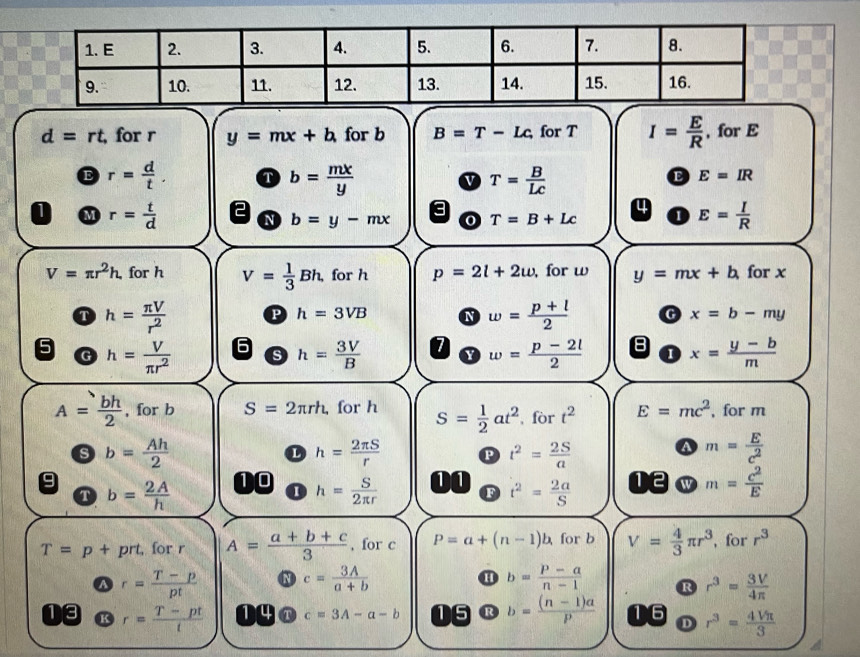 d=rt for r y=mx+b for b B=T-Lc for T I= E/R  , for E
E r= d/t . T b= mx/y  v T= B/Lc 
E E=IR
M r= t/d 
3
4
N b=y-mx 0 T=B+Lc 1 E= I/R 
V=π r^2h. for h V= 1/3 Bh, for h p=2l+2w , for w y=mx+b for x
h= π V/r^2  P h=3VB N w= (p+l)/2  G x=b-my
5 h= V/π r^2  s h= 3V/B  I w= (p-2l)/2  8 I x= (y-b)/m 
G
A= bh/2  , for b S=2π rh, for h S= 1/2 at^2 , for t^2 E=mc^2 , for m
s b= Ah/2 
h= 2π S/r  P t^2= 2S/a  m= E/c^2 
a
9 b= 2A/h 
10 h= S/2π r  m= c^2/E 
11 t^2= 2a/S 
12
T
I
F
T=p+ prt, for r A= (a+b+c)/3  , for c P=a+(n-1)b for b V= 4/3 π r^3 , for r^3
r= (T-p)/pt 
c= 3A/a+b 
H b= (P-a)/n-1  R r^3= 3V/4π  
13 r= (T-pt)/t  1 4 a c=3A-a-b 15 R b= ((n-1)a)/p  6 r^3= 4Vπ /3 
D