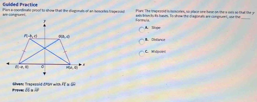 Guided Practice
Pian a coordinate proof to show that the diagonals of an isosceles trapezoid Plan: The trapezoid is isosceles, so place one base on the x-axis so that the y-
are congruent.Formula. axis bisects its bases. To show the diagonals are congruent, use the_
A. Slope
B. Distance
C. Midpoint
Given: Trapezoid EFGH with overline FE≌ overline GH
Prove: overline EG≌ overline HF