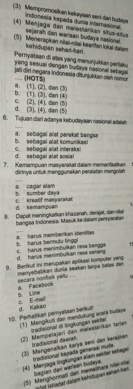 (3) Mempromosikan kekayaan seni dan budaya
Indonesia kepada dunia internasional.
(4) Menjaga dan melestarikan situs-situs
sejarah dan warisan budaya nasional.
(5) Menerapkan nilai-nilai kearifan lokal dalam
kehidupan sehari-hari.
Pernyataan di atas yang menunjukkan perilaku
yang sesuai dengan budaya nasional sebagai
jati diri negara Indonesia ditunjukkan oleh nomor 
…. (HOTS)
a. (1), (2), dan (3)
b. (1), (3), dan (4)
c. (2), (4), dan (5)
d. (3), (4), dan (5)
_
6. Tujuan dari adanya kebudayaan nasional adalah
a. sebagai alat perekat bangsa
b. sebagai alat komunikasi
c. sebagai alat interaksi
d. sebagai alat sosial
7. Kemampuan masyarakat dalam memanfaatkan
dirinya untuk menggunakan peralatan mengolah
a. cagar alam
b. sumber daya
c. kreatif masyarakat
d. kemampuan
1
8. Dapat meningkatkan khazanah, derajat, dan nilai
bangsa Indonesia. Masuk ke dalam persyaratan
a. harus memberikan identitas
b. harus bermutu tinggi
c. harus menimbulkan rasa bangga 15
d. harus menimbulkan rasa senang
9. Berikut ini merupakan aplikasi komputer yang
menyebabkan dunia seakan tanpa batas dan
secara nonfisik yaitu ....
1
a. Facebook
b. Line
c. E-mail
d. Kakao
10. Perhatikan pernyataan berikut!
(1) Mengikuti dan mendukung acara budaya
tradisional di lingkungan sekitar.
(2) Mempelajari dan melestarikan tarian
tradisional daerah.
(3) Mengenalkan karya seni dan kerajinan
tradisional kepada generasi muda.
(4) Menjaga lingkungan alam sekitar sebagai
bagian dari warisan budaya.
(5) Menghormati dan memelihara nilai-nilai
at istiadat dalam kehidupan sehari-hari.