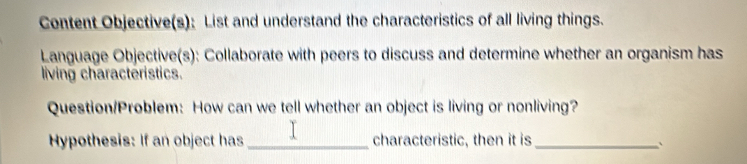 Content Objective(s): List and understand the characteristics of all living things. 
Language Objective(s): Collaborate with peers to discuss and determine whether an organism has 
living characteristics. 
Question/Problem: How can we tell whether an object is living or nonliving? 
Hypothesis: If an object has_ characteristic, then it is_ `