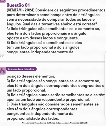 (CEMEAM - 2024) Considere os seguintes procedimentos
para determinar a semelhança entre dois triângulos
sem a necessidade de comparar todos os lados e
ângulos. Qual das alternativas abaixo está correta?
A) Dois triângulos são semelhantes se, e somente se,
eles têm dois lados proporcionais e o ângulo
oposto a um desses lados é congruente.
B) Dois triângulos são semelhantes se eles
têm um lado proporcional e dois ângulos
congruentes, independentemente da
22
Dinâmica Local Interativa
posição desses elementos.
C) Dois triângulos são congruentes se, e somente se,
eles têm dois ângulos correspondentes congruentes e
um lado proporcional.
D) Dois triângulos nunca serão semelhantes se eles têm
apenas um lado correspondente proporcional.
E) Dois triângulos são considerados semelhantes se
eles têm dois ângulos correspondentes
congruentes, independentemente da
proporcionalidade dos lados.
Alves. Antonio Paulo. Centro de Midias de Educação do Amazonas (CEMEAM)