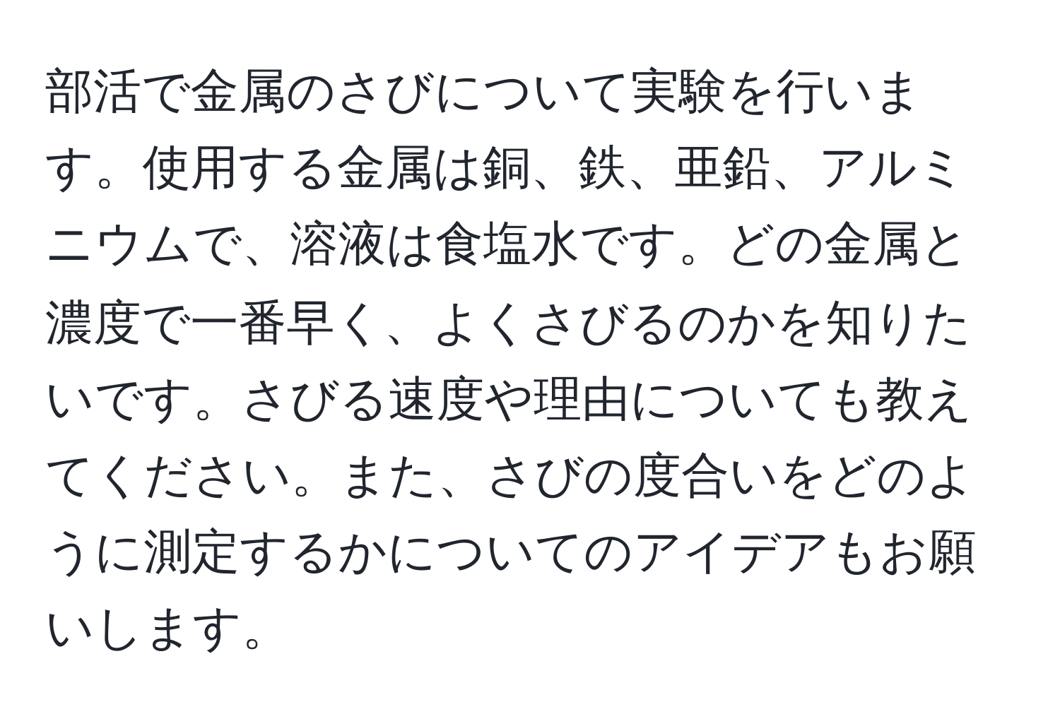 部活で金属のさびについて実験を行います。使用する金属は銅、鉄、亜鉛、アルミニウムで、溶液は食塩水です。どの金属と濃度で一番早く、よくさびるのかを知りたいです。さびる速度や理由についても教えてください。また、さびの度合いをどのように測定するかについてのアイデアもお願いします。