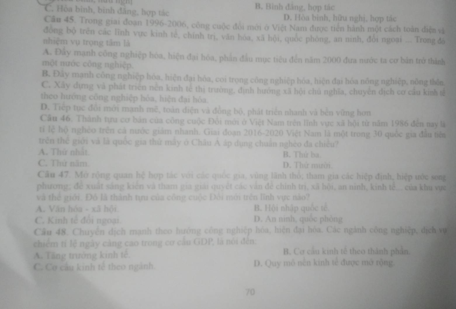 B. Bình đảng, hợp tác
C. Hòa bình, bình đăng, hợp tác
D. Hòa bình, hữu nghị, hợp tác
Câu 45. Trong giai đoạn 1996-2006, công cuộc đổi mới ở Việt Nam được tiến hành một cách toàn điện và
đồng bộ trên các lĩnh vực kinh tế, chính trị, văn hóa, xã hội, quốc phòng, an ninh, đổi ngoại ... Trong đó
nhiệm vụ trọng tâm là
A. Đây mạnh công nghiệp hóa, hiện đại hóa, phần đầu mục tiêu đến năm 2000 đưa nước ta cơ bản trở thành
một nước công nghiệp.
B. Đây mạnh công nghiệp hóa, hiện đại hóa, coi trọng công nghiệp hóa, hiện đại hóa nông nghiệp, nông thôn,
C. Xây dựng và phát triển nền kinh tế thị trường, định hướng xã hội chủ nghĩa, chuyển dịch cơ câu kinh tế
theo hướng công nghiệp hỏa, hiện đại hóa.
D. Tiếp tục đổi mới mạnh mẽ, toàn diện và đồng bộ, phát triển nhanh và bên vững hơn
Câu 46. Thành tựu cơ bản của công cuộc Đồi mới ở Việt Nam trên lĩnh vực xã hội từ năm 1986 đến nay là
tỉi lệ hộ nghèo trên cả nước giảm nhanh. Giai đoạn 2016-2020 Việt Nam là một trong 30 quốc gia đầu tiên
trên thể giới và là quốc gia thứ mây ở Châu A áp dụng chuẩn nghèo đa chiều?
A. Thứ nhất. B. Thứ ba.
C. Thử năm. D. Thứ mười.
Câu 47. Mở rộng quan hệ hợp tác với các quốc gia, vùng lãnh thổ; tham gia các hiệp định, hiệp ước song
phương; đề xuất sáng kiển và tham gia giải quyết các vấn đề chính trị, xã hội, an nình, kinh tể... của khu vực
và thể giới. Đồ là thành tựu của công cuộc Đối mới trên lĩnh vực nào?
A. Văn hóa - xã hội B. Hội nhập quốc tế.
C. Kinh tế đổi ngoại. D. An ninh, quốc phòng
Câu 48. Chuyển dịch mạnh theo hướng công nghiệp hóa, hiện đại hóa. Các ngành công nghiệp, dịch vụ
chiếm tỉ lệ ngày cảng cao trong cơ cầu GDP, là nói đến:
A. Tăng trưởng kinh tê.
B. Cơ cầu kinh tê theo thành phần.
C. Cơ cầu kinh tế theo ngành.
D. Quy mô nền kinh tế được mở rộng.
70