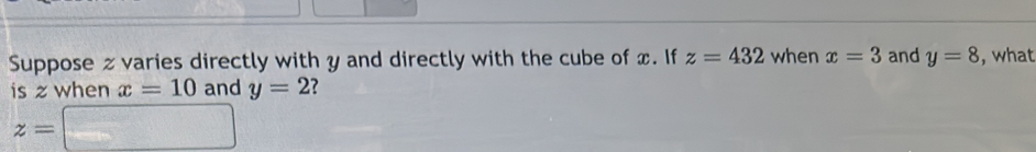 Suppose z varies directly with y and directly with the cube of x. If z=432 when x=3 and y=8 , what 
is z when x=10 and y=2
z=□