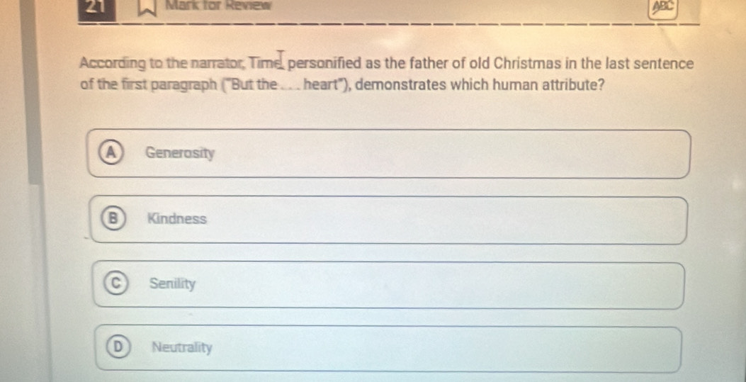 for Review
ABC
According to the narrator, Time, personified as the father of old Christmas in the last sentence
of the first paragraph ("But the ... heart"), demonstrates which human attribute?
Generosity
Kindness
C Senility
D Neutrality