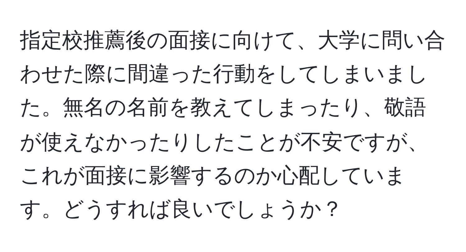 指定校推薦後の面接に向けて、大学に問い合わせた際に間違った行動をしてしまいました。無名の名前を教えてしまったり、敬語が使えなかったりしたことが不安ですが、これが面接に影響するのか心配しています。どうすれば良いでしょうか？