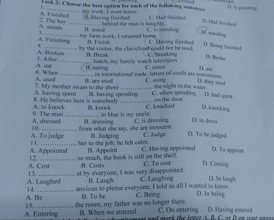 paited andscape.
Task 2: Choose the best option for each of the following sentences D. is painting
 .
my work. I went home.
A. Finished B. Having finished C. Had finished
2. The boy_
behind the man is naughty.
D. Had finished
A. stands B. stood C. is standing D. standing
3.
my farm work, I returned home.
A. Finishing B. Finish C. Having finished
4. _D. Being finished
by the visitor, the clavichord could not be used.
A. Broken B. Break C. Breaking D. Broke
5. After
_lunch, my family watch television
A. eat B. eating C. eaten
D. ate
6. When _in international trade, letters of credit are convenient.
A. used B. are used C. using
D. they used
7. My mother swam to the shore _the night in the water.
A. having spent B. having spending C. when spending D. had spent
8. He believes here is somebody _on the door.
A. to knock B. knock C. knocked D. knocking
9. The man _in blue is my uncle.
A. dressed B. dressing C. is dressing D. in dress
10. _from what she say, she are innocent.
A. To judge B. Judging C. Judge D. To be judged
11. _her to the job, he felt calm.
A. Appointed B. Appoint C. Having appointed D. To appoint
12. _so much, the book is still on the shelf.
A. Cost B. Costs C. To cost D. Costing
13. _at by everyone, I was very disappointed.
A. Laughed B. Laugh C. Laughing D. In laugh
14. _anxious to please everyone, I told us all I wanted to know.
A. Be B. To be C. Being
D. In being
15. _the room, my father was no longer there.
A. Entering B. When we entered C. On entering D. Having entered
ment and mark the letter A. B. C. or D on your answ