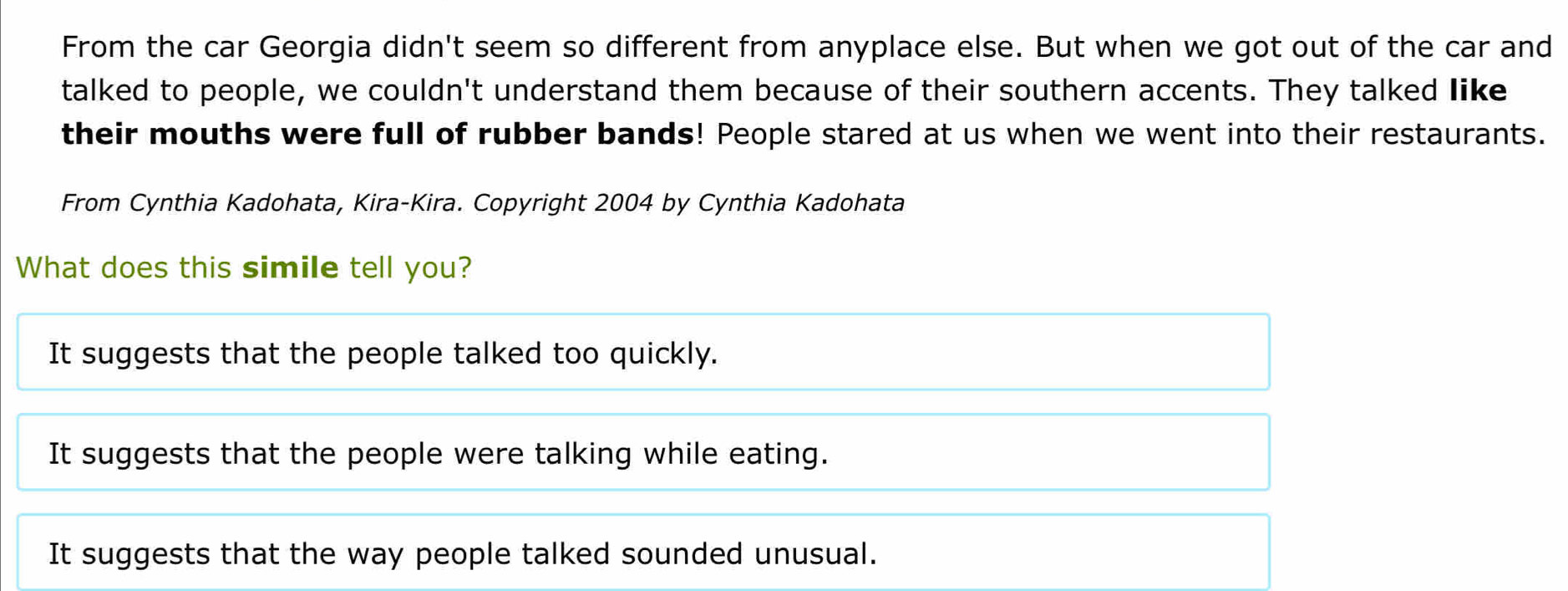 From the car Georgia didn't seem so different from anyplace else. But when we got out of the car and
talked to people, we couldn't understand them because of their southern accents. They talked like
their mouths were full of rubber bands! People stared at us when we went into their restaurants.
From Cynthia Kadohata, Kira-Kira. Copyright 2004 by Cynthia Kadohata
What does this simile tell you?
It suggests that the people talked too quickly.
It suggests that the people were talking while eating.
It suggests that the way people talked sounded unusual.