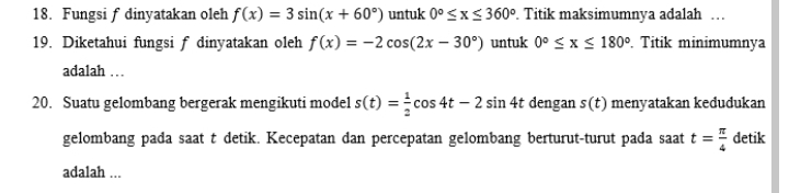 Fungsi f dinyatakan oleh f(x)=3sin (x+60°) untuk 0°≤ x≤ 360°. Titik maksimumnya adalah … 
19. Diketahui fungsi f dinyatakan oleh f(x)=-2cos (2x-30°) untuk 0°≤ x≤ 180°. Titik minimumnya 
adalah … 
20. Suatu gelombang bergerak mengikuti model s(t)= 1/2 cos 4t-2sin 4t dengan s(t) menyatakan kedudukan 
gelombang pada saat t detik. Kecepatan dan percepatan gelombang berturut-turut pada saat t= π /4  detik 
adalah ...