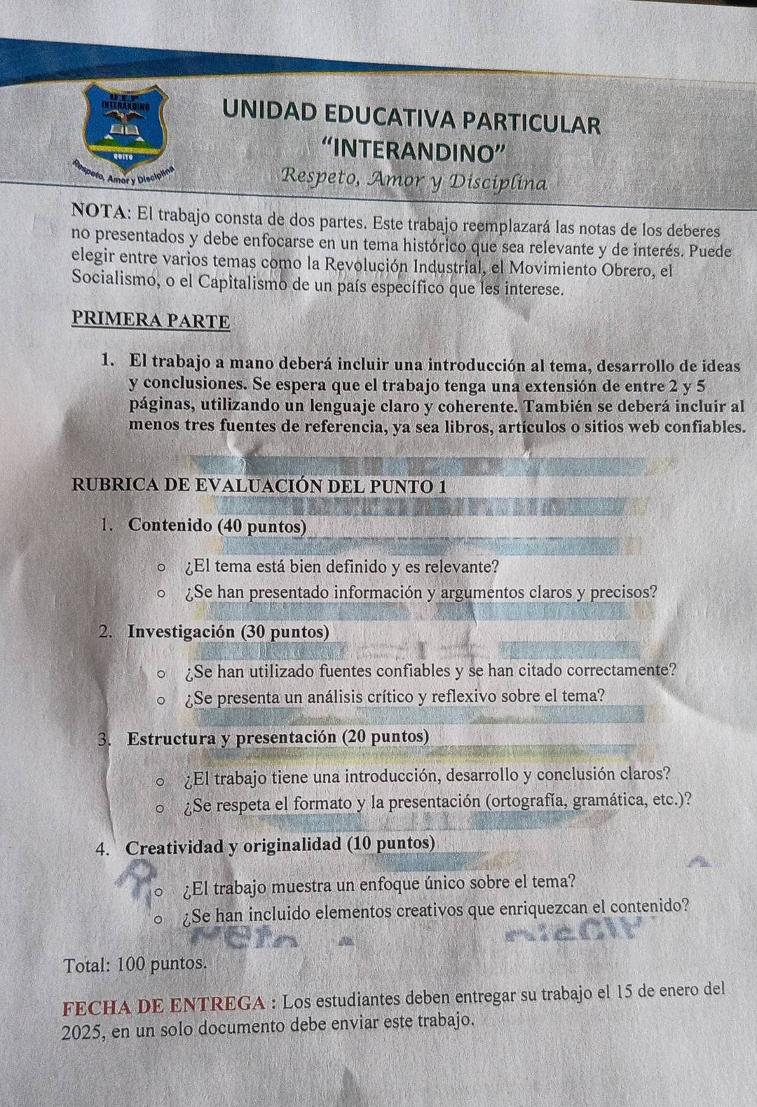 UNIDAD EDUCATIVA PARTICULAR
“INTERANDINO”
Respeto, Amor y Disciplina
NOTA: El trabajo consta de dos partes. Este trabajo reemplazará las notas de los deberes
no presentados y debe enfocarse en un tema histórico que sea relevante y de interés. Puede
elegir entre varios temas como la Revolución Industrial, el Movimiento Obrero, el
Socialismo, o el Capitalismo de un país específico que les interese.
PRIMERA PARTE
1. El trabajo a mano deberá incluir una introducción al tema, desarrollo de ideas
y conclusiones. Se espera que el trabajo tenga una extensión de entre 2 y 5
páginas, utilizando un lenguaje claro y coherente. También se deberá incluir al
menos tres fuentes de referencia, ya sea libros, artículos o sitios web confiables.
RUBRICA DE EVALUACIÓN DEL PUNTO 1
1. Contenido (40 puntos)
¿El tema está bien definido y es relevante?
¿Se han presentado información y argumentos claros y precisos?
2. Investigación (30 puntos)
¿Se han utilizado fuentes confiables y se han citado correctamente?
¿Se presenta un análisis crítico y reflexivo sobre el tema?
3. Estructura y presentación (20 puntos)
¿El trabajo tiene una introducción, desarrollo y conclusión claros?
¿Se respeta el formato y la presentación (ortografía, gramática, etc.)?
4. Creatividad y originalidad (10 puntos)
¿El trabajo muestra un enfoque único sobre el tema?
¿Se han incluido elementos creativos que enriquezcan el contenido?
Total: 100 puntos.
FECHA DE ENTREGA : Los estudiantes deben entregar su trabajo el 15 de enero del
2025, en un solo documento debe enviar este trabajo.