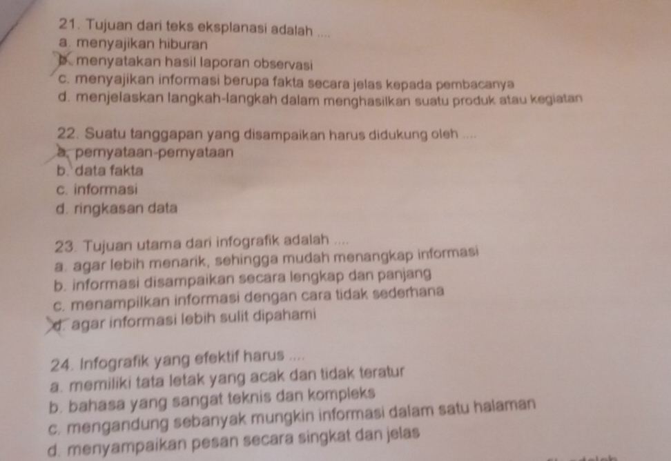 Tujuan dari teks eksplanasi adalah ....
a. menyajikan hiburan
menyatakan hasil laporan observasi
c. menyajikan informasi berupa fakta secara jelas kepada pembacanya
d. menjelaskan langkah-langkah dalam menghasilkan suatu produk atau kegiatan
22. Suatu tanggapan yang disampaikan harus didukung oleh ....
a. pemyataan-pemyataan
b. data fakta
c. informasi
d. ringkasan data
23. Tujuan utama dari infografik adalah ....
a. agar lebih menarik, sehingga mudah menangkap informasi
b. informasi disampaikan secara lengkap dan panjang
c. menampilkan informasi dengan cara tidak sederhana
d. agar informasi lebih sulit dipahami
24. Infografik yang efektif harus ....
a. memiliki tata letak yang acak dan tidak teratur
b. bahasa yang sangat teknis dan kompleks
c. mengandung sebanyak mungkin informasi dalam satu halaman
d. menyampaikan pesan secara singkat dan jelas