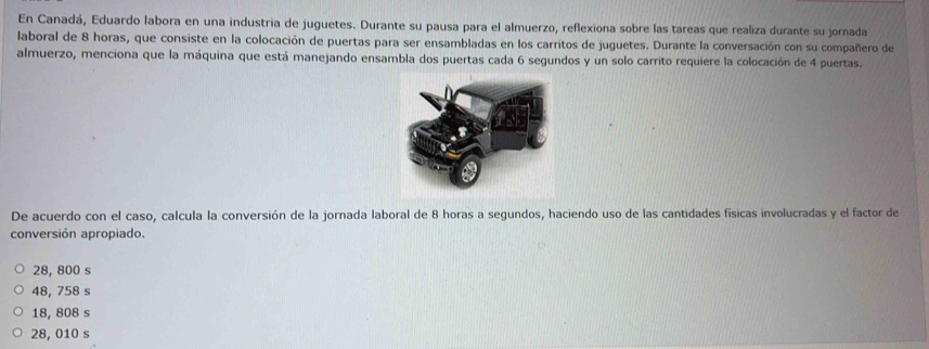 En Canadá, Eduardo labora en una industria de juguetes. Durante su pausa para el almuerzo, reflexiona sobre las tareas que realiza durante su jornada
laboral de 8 horas, que consiste en la colocación de puertas para ser ensambladas en los carritos de juguetes. Durante la conversación con su compañero de
almuerzo, menciona que la máquina que está manejando ensambla dos puertas cada 6 segundos y un solo carrito requiere la colocación de 4 puertas.
De acuerdo con el caso, calcula la conversión de la jornada laboral de 8 horas a segundos, haciendo uso de las cantidades físicas involucradas y el factor de
conversión apropiado.
28, 800 s
48, 758 s
18, 808 s
28, 010 s