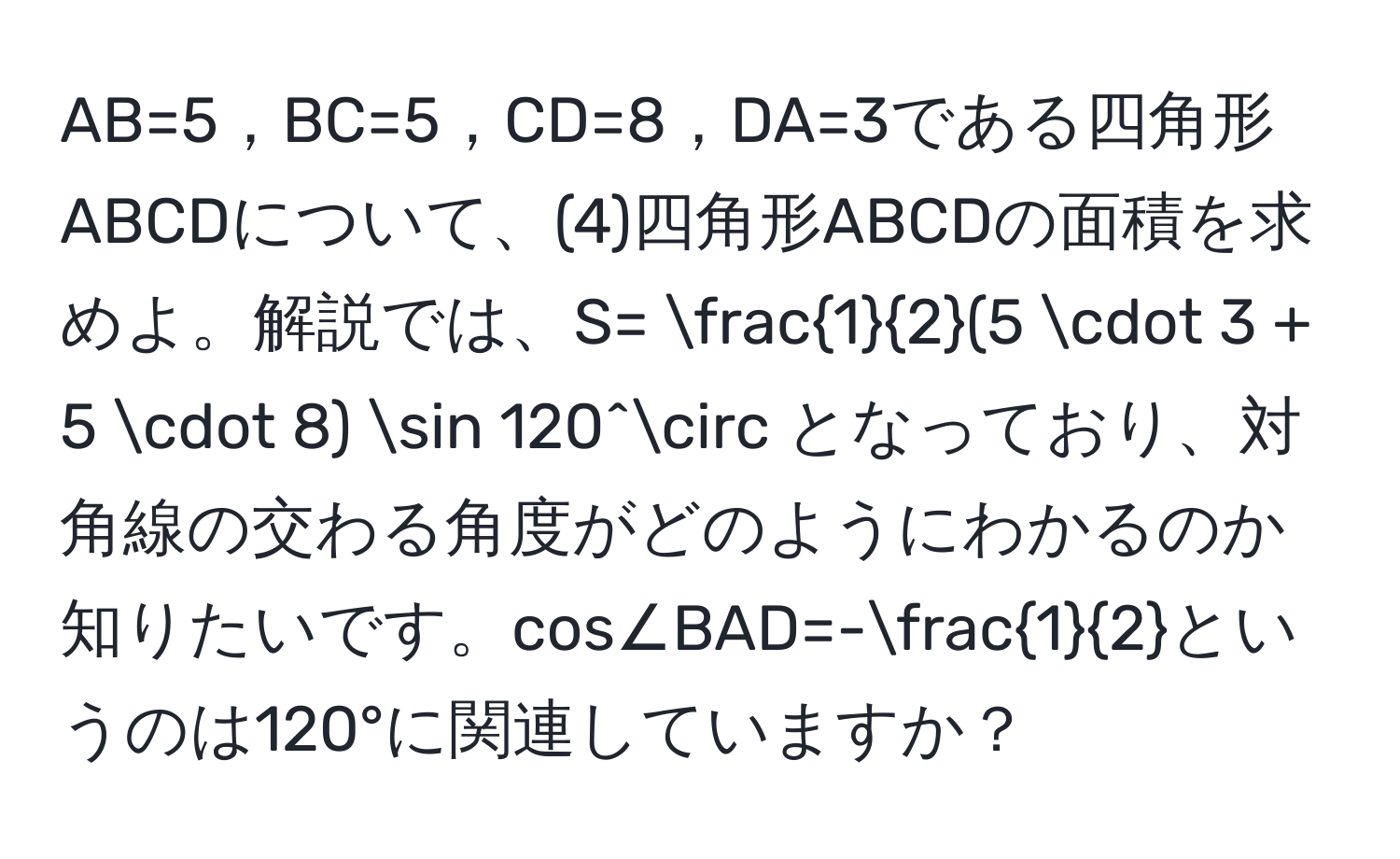 AB=5，BC=5，CD=8，DA=3である四角形ABCDについて、(4)四角形ABCDの面積を求めよ。解説では、S=  1/2 (5 · 3 + 5 · 8) sin 120^(circ となっており、対角線の交わる角度がどのようにわかるのか知りたいです。cos∠BAD=-frac1)2というのは120°に関連していますか？