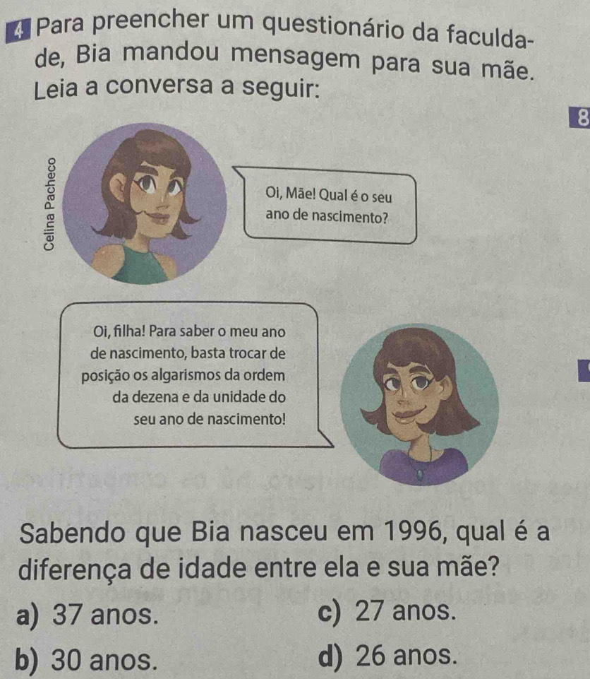 Para preencher um questionário da faculda-
de, Bia mandou mensagem para sua mãe.
Leia a conversa a seguir:
8
Oi, Mãe! Qual é o seu
a ano de nascimento?
Oi, filha! Para saber o meu ano
de nascimento, basta trocar de
posição os algarismos da ordem
da dezena e da unidade do
seu ano de nascimento!
Sabendo que Bia nasceu em 1996, qual é a
diferença de idade entre ela e sua mãe?
a) 37 anos. c) 27 anos.
b) 30 anos. d) 26 anos.