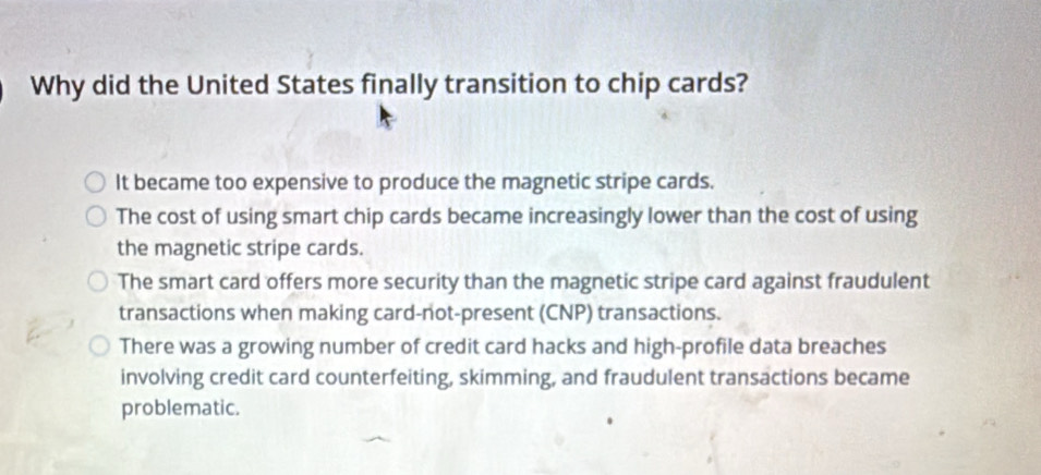 Why did the United States finally transition to chip cards?
It became too expensive to produce the magnetic stripe cards.
The cost of using smart chip cards became increasingly lower than the cost of using
the magnetic stripe cards.
The smart card offers more security than the magnetic stripe card against fraudulent
transactions when making card-not-present (CNP) transactions.
There was a growing number of credit card hacks and high-profile data breaches
involving credit card counterfeiting, skimming, and fraudulent transactions became
problematic.