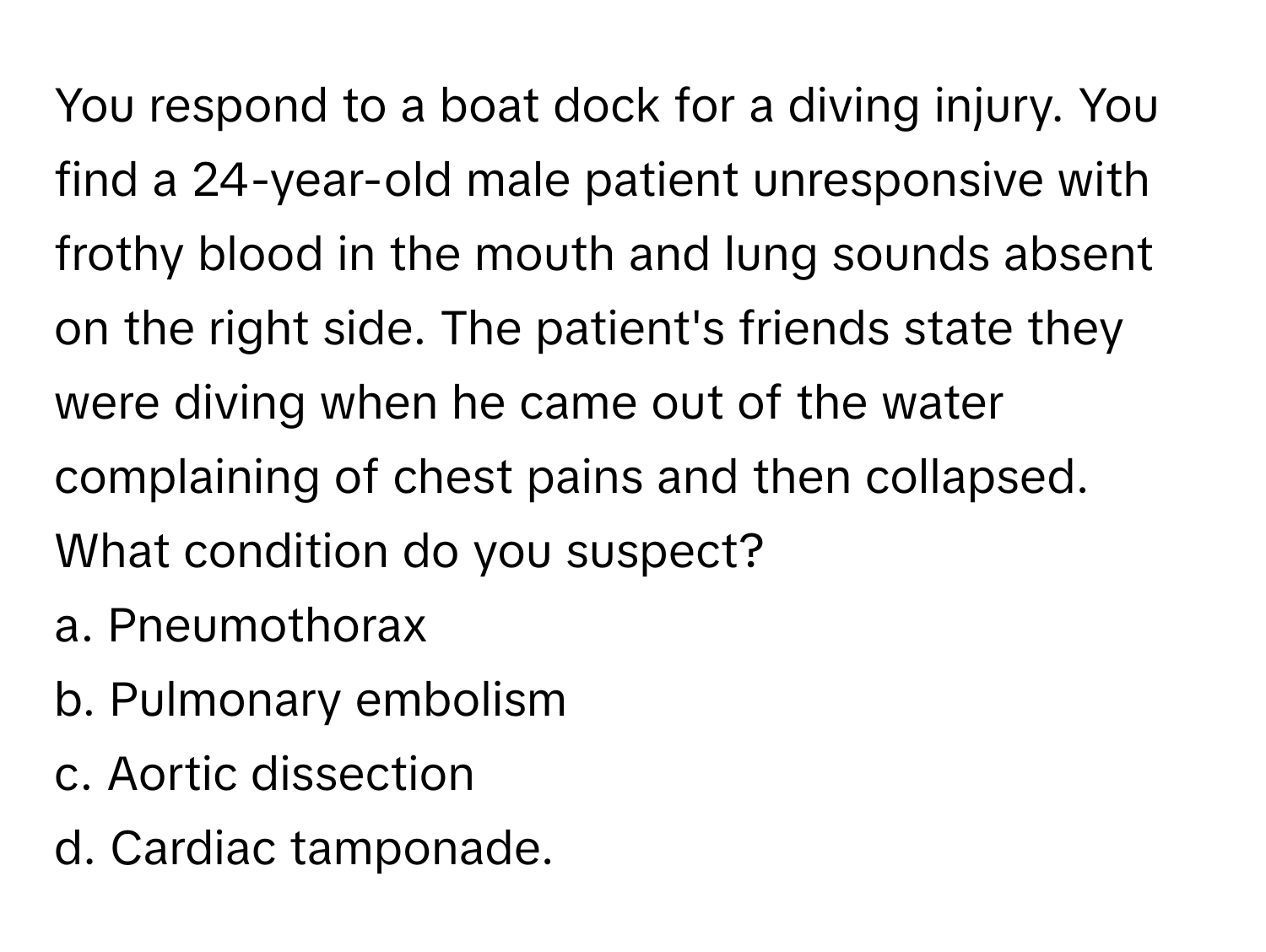 You respond to a boat dock for a diving injury. You find a 24-year-old male patient unresponsive with frothy blood in the mouth and lung sounds absent on the right side. The patient's friends state they were diving when he came out of the water complaining of chest pains and then collapsed. What condition do you suspect?

a. Pneumothorax 
b. Pulmonary embolism 
c. Aortic dissection 
d. Cardiac tamponade.