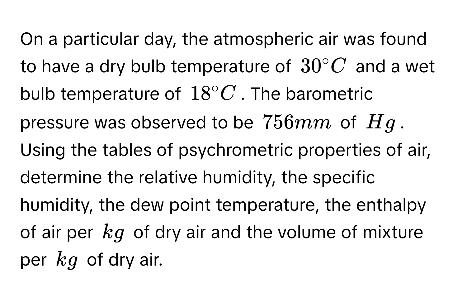 On a particular day, the atmospheric air was found to have a dry bulb temperature of $30° C$ and a wet bulb temperature of $18° C$. The barometric pressure was observed to be $756 mm$ of $Hg$. Using the tables of psychrometric properties of air, determine the relative humidity, the specific humidity, the dew point temperature, the enthalpy of air per $kg$ of dry air and the volume of mixture per $kg$ of dry air.