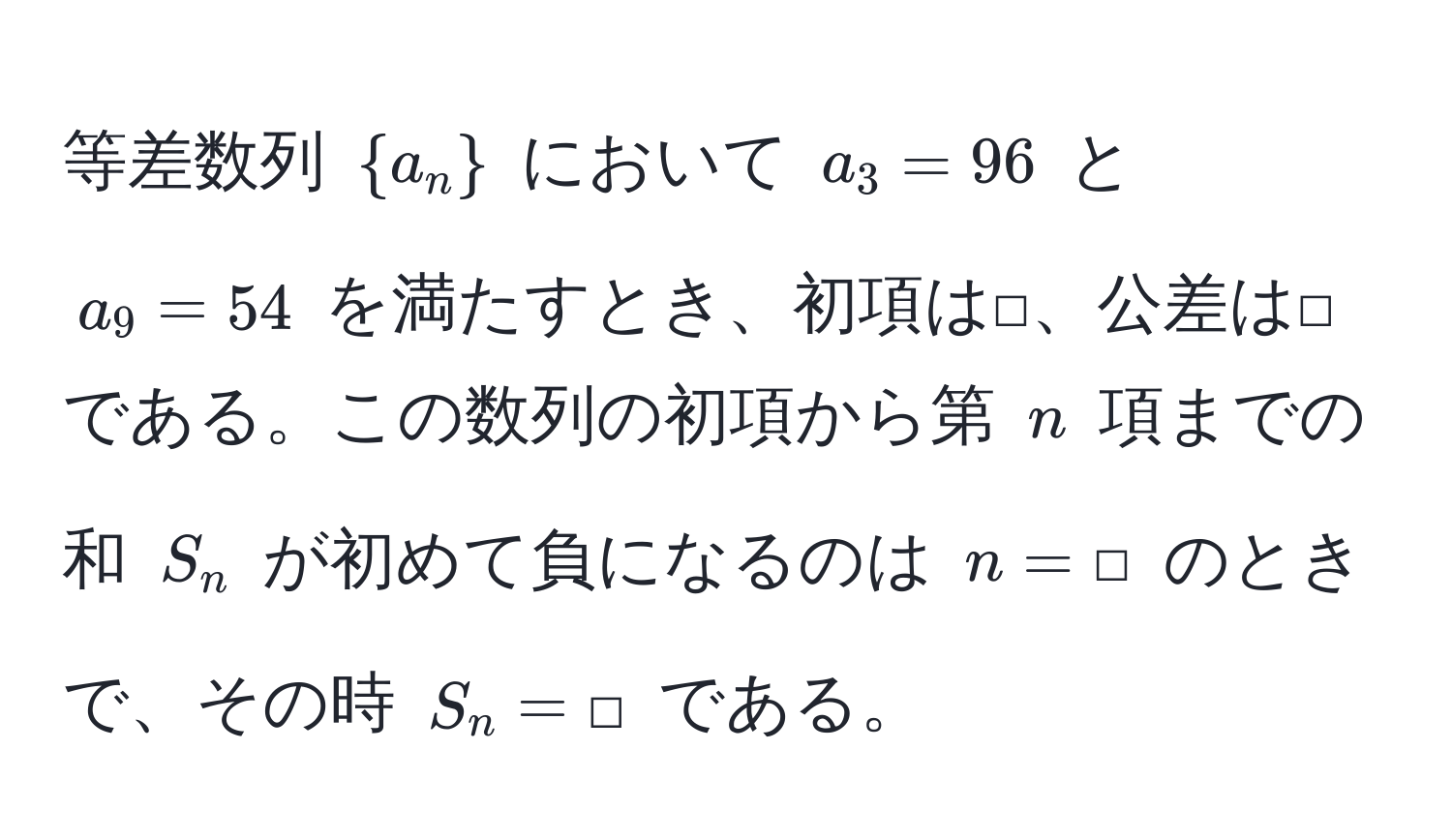 等差数列 $a_n$ において $a_3 = 96$ と $a_9 = 54$ を満たすとき、初項は□、公差は□である。この数列の初項から第 $n$ 項までの和 $S_n$ が初めて負になるのは $n = □$ のときで、その時 $S_n = □$ である。