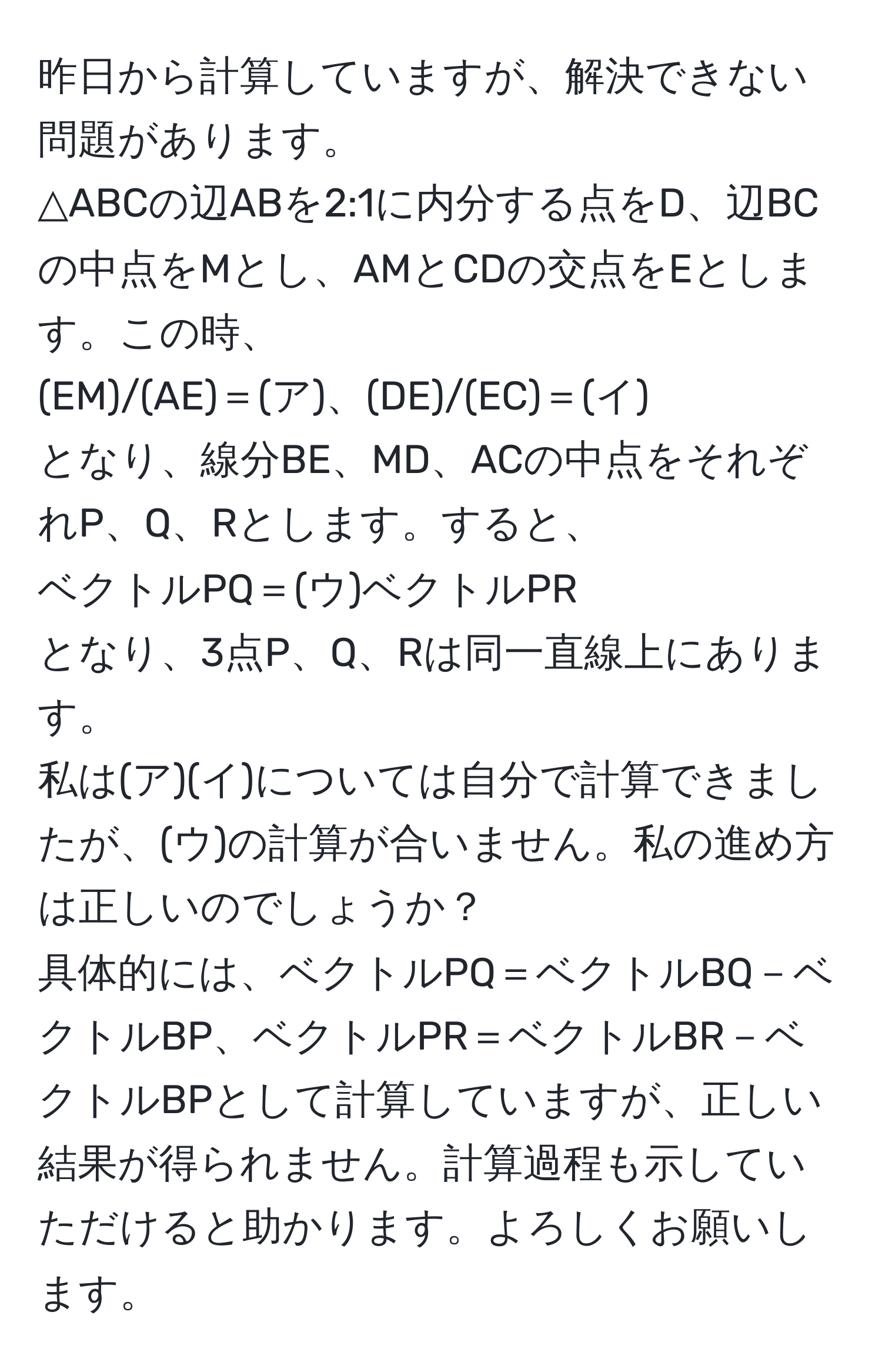 昨日から計算していますが、解決できない問題があります。  
△ABCの辺ABを2:1に内分する点をD、辺BCの中点をMとし、AMとCDの交点をEとします。この時、  
(EM)/(AE)＝(ア)、(DE)/(EC)＝(イ)  
となり、線分BE、MD、ACの中点をそれぞれP、Q、Rとします。すると、  
ベクトルPQ＝(ウ)ベクトルPR  
となり、3点P、Q、Rは同一直線上にあります。  
私は(ア)(イ)については自分で計算できましたが、(ウ)の計算が合いません。私の進め方は正しいのでしょうか？  
具体的には、ベクトルPQ＝ベクトルBQ－ベクトルBP、ベクトルPR＝ベクトルBR－ベクトルBPとして計算していますが、正しい結果が得られません。計算過程も示していただけると助かります。よろしくお願いします。