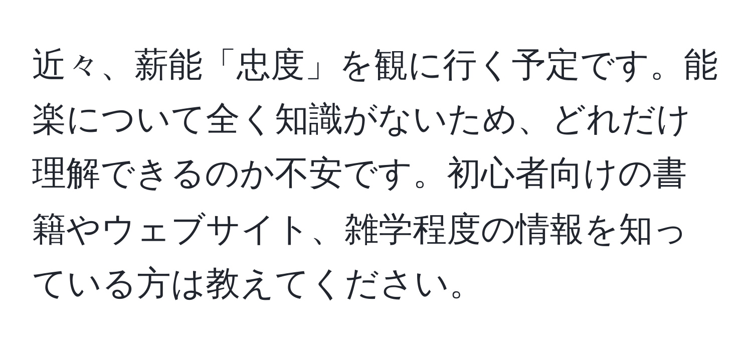 近々、薪能「忠度」を観に行く予定です。能楽について全く知識がないため、どれだけ理解できるのか不安です。初心者向けの書籍やウェブサイト、雑学程度の情報を知っている方は教えてください。