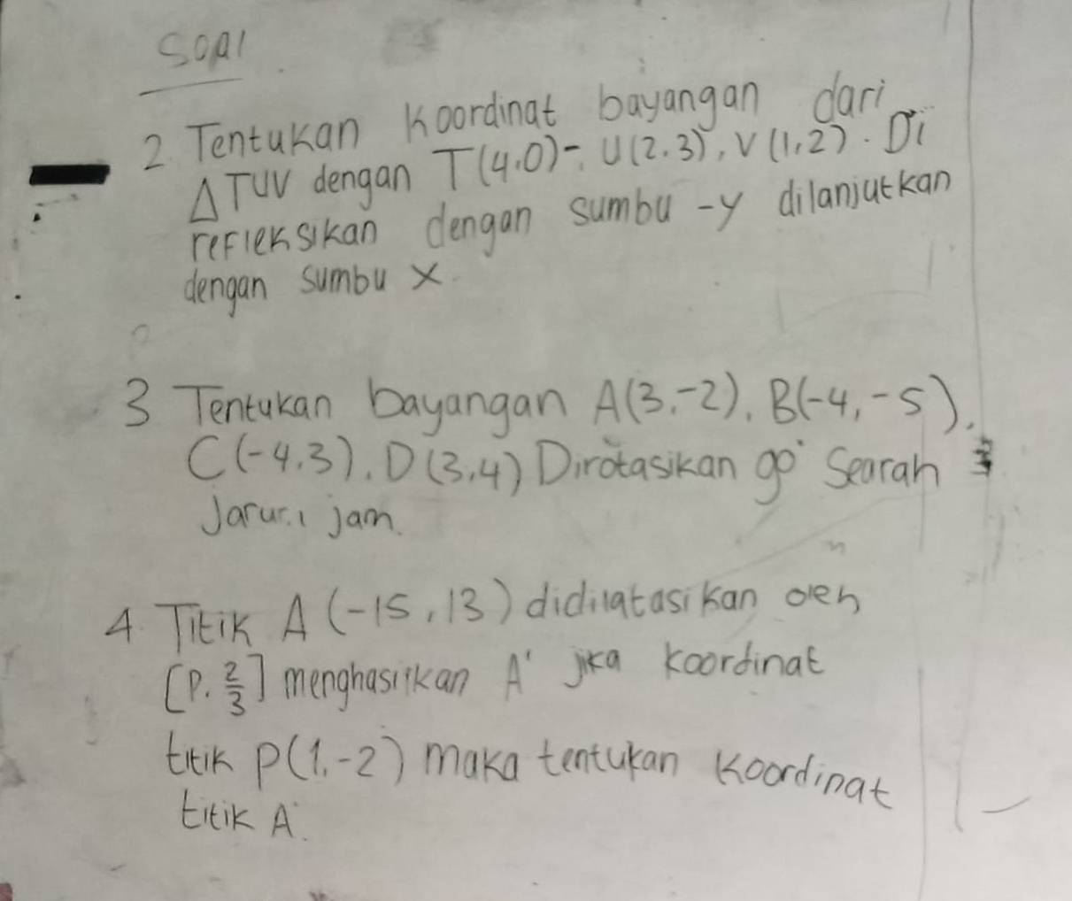 soal 
2. Tentukan Koordinat bayangan dari
△ TUV dengan T(4,0)-U(2,3), V(1,2) Di 
refler sikan dlengan sumbu - y dilanjuckan 
dengan sumbu x
3 Tentukan bayangan A(3,-2), B(-4,-5),
C(-4,3), D(3,4) Dirotaskan go Searah 
Jarur. I Jam 
4 THiK A(-15,13) didilatasikan oen
[P, 2/3 ] menghasilkan A' jika koordinat 
trik P(1,-2) maka tentukan (oordinat 
titiK A.