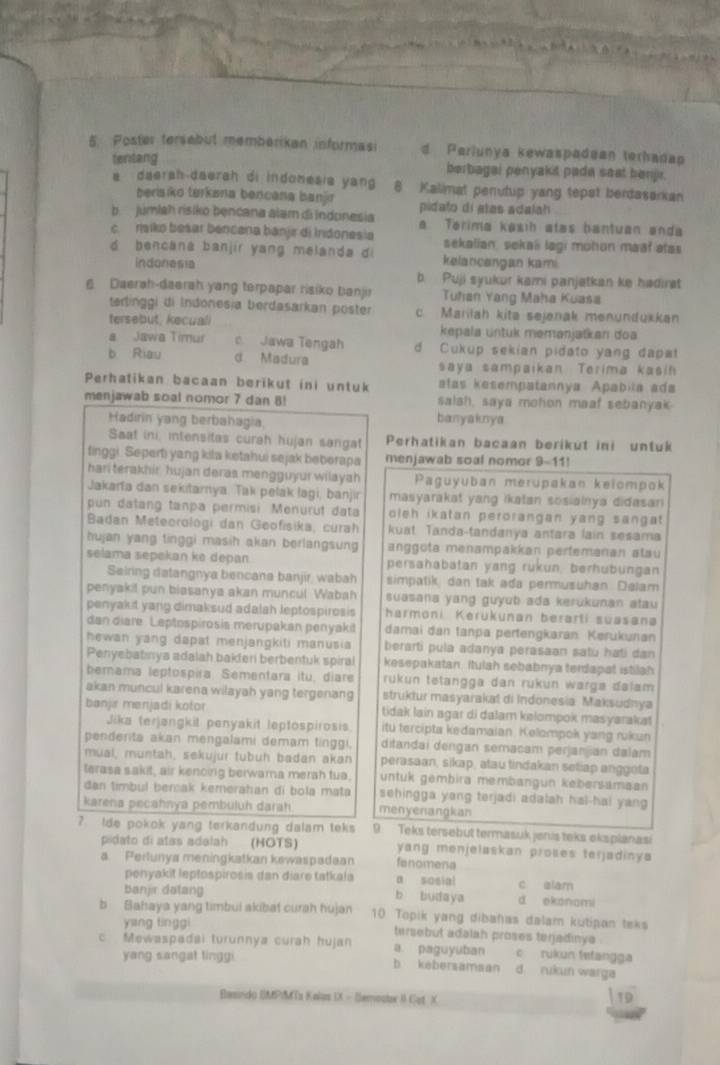 Poster tersebul memberikan informasi d Periunya kewaspadean terhadap
tentang berbagai penyakit pada seat benje.
a daersh-daersh di indomesia yang 8 Kalimat perutup yang tepat berdasarkan
bensiko turkana bencana banjr pidato di atas adalah
b. júmlah risiko bencana alam di Indonesia a Terima kəsih alas bantuan anda
c. ŋaiko besar bencana bánjir di Indonesia sekalian, sekal lagi mohon maał atas
d bencana banjir yang melanda di kelancangan kami
indonesia b. Puji syukur kami panjatkan ke hadirat
6. Daerah-daerah yang terpapar risiko banjir Tuhan Yang Maha Kuasa
terlinggi di Indonesja berdasarkan pöster c Mariiah kita sejanak menundükkan
tersebut, kecuali kepala untük memanjatkan doa
a Jawa Timur c Jawa Tengah d Cukup sekian pidato yang dapat
b Riau d Madura saya sampaikan Terima kasin
Perhatikan bacaan berikut ini untuk atas kesempatannya Apabila ada
menjawab soal nomor 7 dan 8! salah, saya mohon maaf sebanyak
Hadırin yang berbahagia banyaknya
Saat ini, intensitas curah hujan sangat Perhatikan bacaan beriküt ini untuk
finggi. Seperti yang kila ketahui sejak beberapa menjawab soal nomor 9-11!
hari terakhír hujan deras mengguyur wilayah Paguyuban merupakan keiompok
Jakarfa dan sekitarnya. Tak pełák lagi, banjir masyarakat yang ikatan sosiainya didasan 
pun datang tanpa permisi Menurüt data oleh ikatan perorangan yang sangat .
Badan Meteorologi dan Geofísika, curah kuat Tanda-tandanya antara lain sesama
hujan yang tinggi masih akan berlangsung anggöta menampakkan perfemanan alau
selama sepekan ke depan. persahabatan yang rukun, berhubungan
Seiring datangnya bencana banjir, wabah simpatik dan tak ada permusuhan. Delam
penyakil pun biasanya akan muncul Wabah suasana yang guyub ada kerukunan atau 
penyakit yang dimaksud adalah leptospirosis harmoni Kerukunan berarti suasana
dan diare Leptospirosis merupakan penyakit damai dan tanpa pertengkaran Kerukunan
hewan yang dapat menjangkiti manusia berarti pula adanya perasaan satu hati dan
Penyebatınya adalah bakferi berbentuk spiral kesepakatan, itulah sebabnya terdapat istilah
bemama leptospira. Sementara itu, diare rukun tetangga dan rükun warga dalam
akan muncul karena wilayah yang tergenang struktur masyarakat di Indonesia Maksudnya
banjr menjadi kotor tidak lain agar di dalam kelompok masyarakat
Jika terjangkit penyakit leptospirosis itu tercipta kedamaian. Kelompok yang rukun
pendenta akan mengalami demam tinggi, ditandai dengan semacam perjanjan dalam
mual, müntah, sekujur tubuh badan akan perasaan, sikap, atau tindakan seliap anggota
terasa sakit, air kenoing berwama merah tua. untuk gembira membangun kebersamaan
dan timbul bercak kemerahan di bola mata sehingga yang terjadi adalah hal-hai yang 
karena pecahnya pembuluh darah menyenangkan
? Ide pokok yang terkandung dalam teks 9 Teks tersebut termasuk jenis teks eksplanasi
pidato di atas adalah  (HOTS) yang menjelaskan proßes terjadinya
a. Perlunya meningkatkan kewaspadaan fenomena
penyakit lepłospirosis dan diare tatkala a sosial c eiam
banjir datang b budaya d ekonami
b Bahaya yang timbui akibat curah hujan 10 Topik yang dibahas dalam kutipan teks
yang tinggi tersebut adalah proses terjadinye
c Mewaspadai turunnya curah hujan a paguyuban c rukun tetangga
yang sangat tinggi b kebersamaan d rukun warga
Basindo IMPMTa Kalas IX - lemostor II Cat X
19