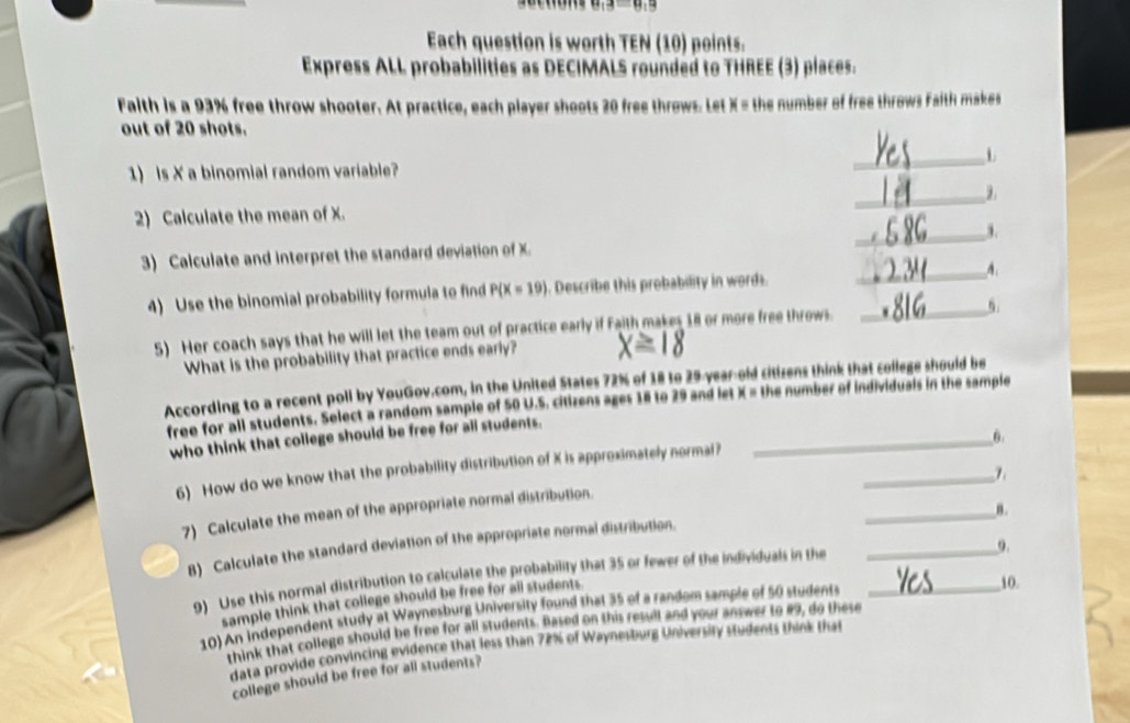 Each question is worth TEN (10) points. 
Express ALL probabilities as DECIMALS rounded to THREE (3) places. 
Falth is a 93% free throw shooter. At practice, each player shoots 20 free throws. Let X = the number of free throws Faith makes 
out of 20 shots. 
_L 
1) Is X a binomial random variable? 
2) Calculate the mean of X. 
_ 
3) Calculate and Interpret the standard deviation of X. _3. 
4 Use the binomial probability formula to find P(X=19). Describe this probability in words. __A. 
5) Her coach says that he will let the team out of practice early if Faith makes 18 or more free throws 
What is the probability that practice ends early? 
According to a recent poll by YouGov.com, in the United States 72% of 18 to 29-year-old citizens think that college should be 
free for all students. Select a random sample of 50 U.S. citizens ages 18 to 29 and let X = the number of individuals in the sample 
who think that college should be free for all students. 
_6. 
_ 
6) How do we know that the probability distribution of X is approximately normal? 
_8. 
7) Calculate the mean of the appropriate normal distribution. 
9. 
B) Calculate the standard deviation of the appropriate normal distribution. 
9) Uso this normal distribution to calculate the probability that 35 or fewer of the individuals in the__ 
sample think that college should be free for all students 
10) An independent study at Waynesburg University found that 35 of a random sample of 50 students 
10. 
think that college should be free for all students. Based on this resull and your answer to #9, do these 
data provide convincing evidence that less than 72% of Waynesburg University students think that 
college should be free for all students?