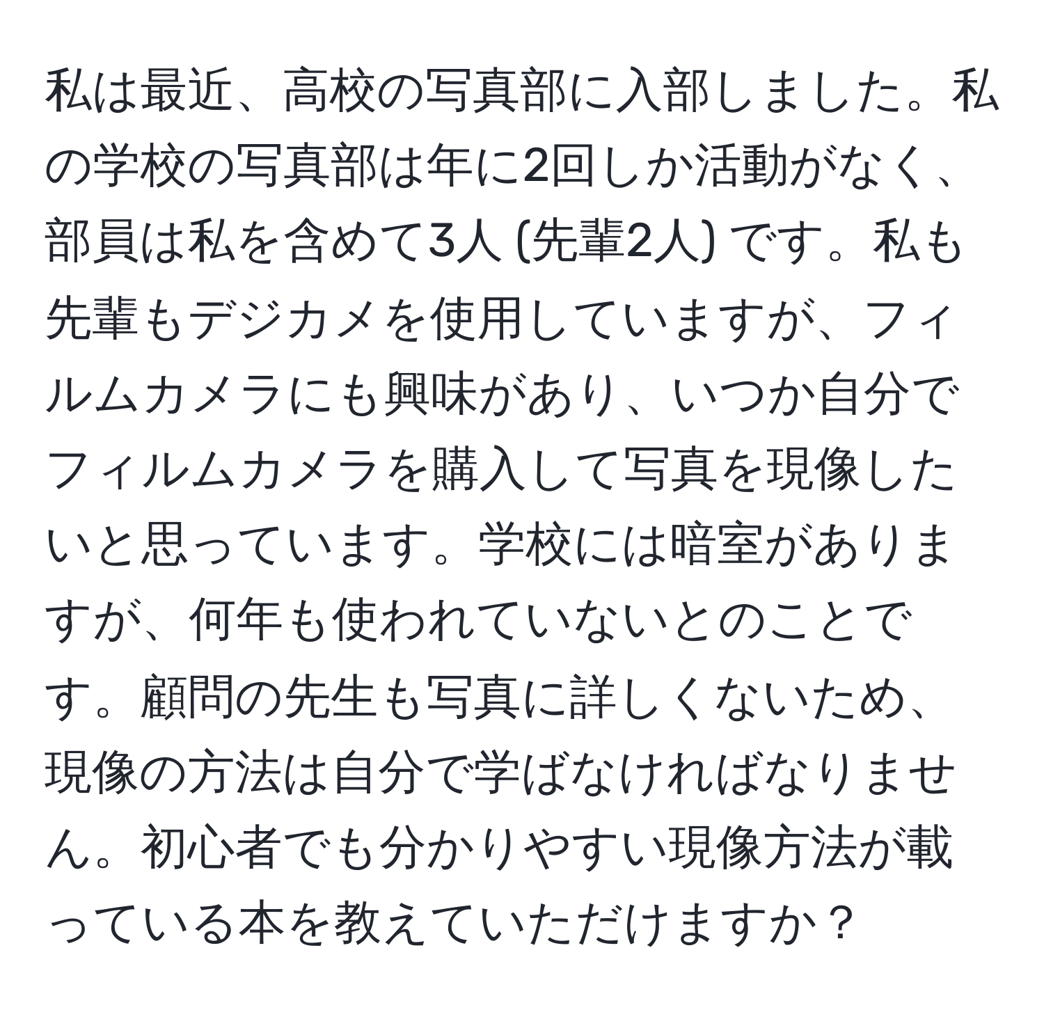 私は最近、高校の写真部に入部しました。私の学校の写真部は年に2回しか活動がなく、部員は私を含めて3人 (先輩2人) です。私も先輩もデジカメを使用していますが、フィルムカメラにも興味があり、いつか自分でフィルムカメラを購入して写真を現像したいと思っています。学校には暗室がありますが、何年も使われていないとのことです。顧問の先生も写真に詳しくないため、現像の方法は自分で学ばなければなりません。初心者でも分かりやすい現像方法が載っている本を教えていただけますか？