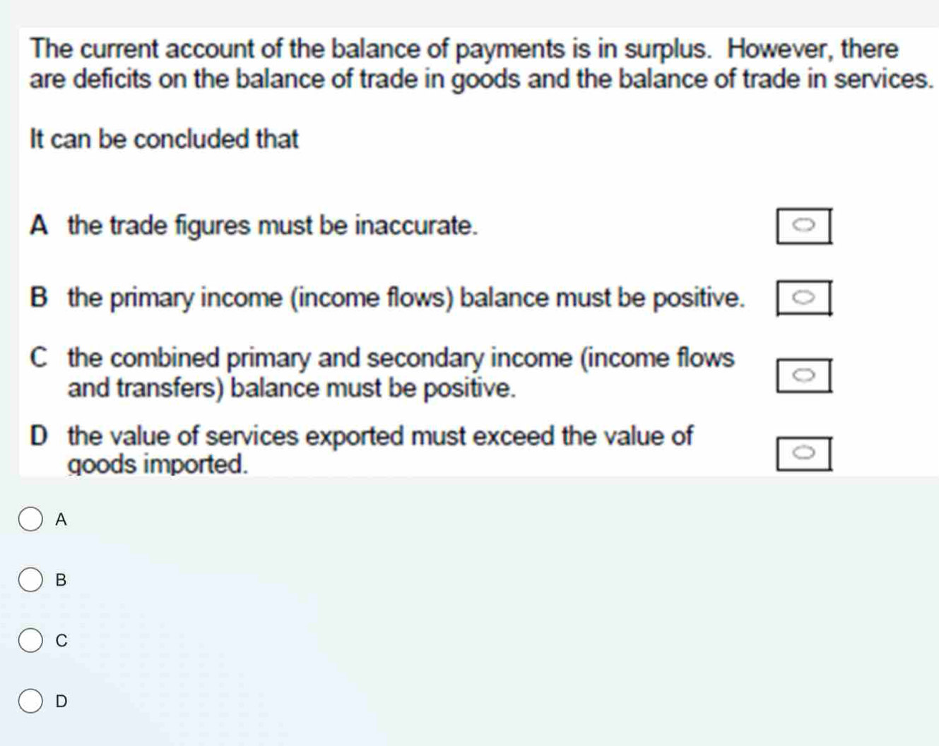 The current account of the balance of payments is in surplus. However, there
are deficits on the balance of trade in goods and the balance of trade in services.
It can be concluded that
A the trade figures must be inaccurate.
B the primary income (income flows) balance must be positive.
C the combined primary and secondary income (income flows
and transfers) balance must be positive.
D the value of services exported must exceed the value of
goods imported.
A
B
C
D