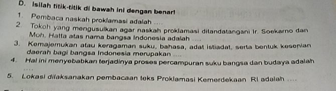 Isilah titik-titik di bawah ini dengan benar! 
1. Pembaca naskah proklamasi adalah .... 
2. Tokoh yang mengusuikan agar naskah prokiamasi dilandatangani Ir. Soekarno dan 
Moh. Hatta atas nama bangsa Indonesia adalah 
3. Kemajemukan atau keragaman suku, bahasa, adat istiadat, serta bentuk kesenian 
daerah bagi bangsa Indonesia merupakan .... 
4. Hal ini menyebabkan terjadinya proses percampuran suku bangsa dan budaya adalah 
5. Lokasi dilaksanakan pembacaan teks Proklamasi Kemerdekaan Rl adaiah ...