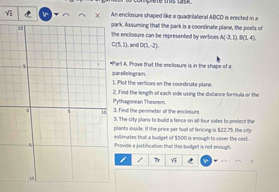 complete this task. 
sqrt (±)^(An enclosure shaped like a quadrilateral ABCD is erected in a 
rk. Assuming that the park is a coordinate plane, the posts of 
enclosure can be represented by vertices A(-3,1), B(1,4),
C(5,1) , and D(1,-2). 
rt A. Prove that the enclosure is in the shape of a 
rallelogram. 
Plot the vertices on the coordinate plane. 
Find the length of each side using the distance formula or the 
ythagorean Theorem. 
Find the perimeter of the enclosure. 
The city plans to build a fence on all four sides to protect the 
ants inside. If the price per foot of fencing is $22.75, the city 
stimates that a budget of $500 is enough to cover the cost. 
rovide a justification that this budget is not enough. 
Tr sqrt ±)