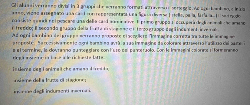 Gli alunni verranno divisi in 3 gruppi che verranno formati attraverso il sorteggio. Ad ogni bambino, a inizio 
anno, viene assegnato una card con rappresentata una figura diversa ( stella, palla, farfalla...) Il sorteggio 
consiste quindi nel pescare una delle card nominative. Il primo gruppo si occuperà degli animali che amano 
il freddo; il secondo gruppo della frutta di stagione e il terzo gruppo degli indumenti invernali. 
Ad ogni bambino del gruppo verranno proposte di scegliere l’immagine corretta tra tutte le immagine 
proposte. Successivamente ogni bambino avrà la sua immagine da colorare attraverso l'utilizzo dei pastelli 
e al termine, la dovranno punteggiare con l’uso del punteruolo. Con le immagini colorate si formeranno 
degli insieme in base alle richieste fatte: 
insieme degli animali che amano il freddo; 
insieme della frutta di stagione; 
insieme degli indumenti invernali.