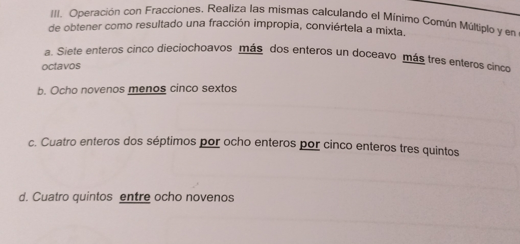 Operación con Fracciones. Realiza las mismas calculando el Mínimo Común Múltiplo y en
de obtener como resultado una fracción impropia, conviértela a mixta.
a. Siete enteros cinco dieciochoavos más dos enteros un doceavo más tres enteros cinco
octavos
b. Ocho novenos menos cinco sextos
c. Cuatro enteros dos séptimos por ocho enteros por cinco enteros tres quintos
d. Cuatro quintos entre ocho novenos