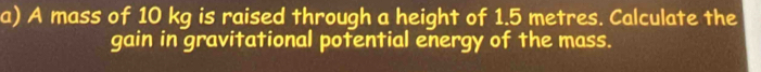 A mass of 10 kg is raised through a height of 1.5 metres. Calculate the 
gain in gravitational potential energy of the mass.