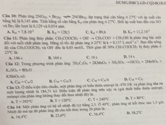 HUMG/DBCLGD-CQ24K1B.H
Câu 10: Phin ứng 2NO_(k)+Br_2(k)leftharpoons 2NOBr_(k) đạt trạng thái cân bằng ở 27°C *  với á suất cân
bằng hệ là 0,145 atm. Tính hằng số cân bằng K_2 a phân ứng ở 27°C - Biết áp suất ban đầu của NO
và Brz lần lượt là 0,129 và 0,054 atm.
A. K_2=7,8.10^3 B. K_2=128.5 C. K_2=89.6 D. K_p=11,2.10^3
Câu 11: Phân ứng thủy phân; CH_3COOCH_3+OH^-to CH_3COO^-+CH_3OH là phân ứng bậc một
đối với mỗi chất phân ứng. Hằng số tốc độ phản ứng ở 25°C là k=0.137Lmol^(-1)s^(-1). Ban đầu nỗng
độ của CH₃COOCH₃ và OH đều là 0,05 mol/L. Thời gian để 50% CH₃COOCH; bị thủy phân ở
25°C là:
A. 146 s B. 164 s C. 16 s D. 14 s
Câu 12: Trong phương trình phản ủng: SH_2C_2O_4+2KMnO_4+3H_2SO_4to 10CO_2+2MnSO_4+
K_2SO_4+8H_2O
KMnO4 có:
A. C_M=C_N/2 B. C_M=C_N/S C. C_M=C_N/4 D. C_M=C_N
Câu 13: Ở điều kiện tiêu chuẩn, một phản ứng có biến thiên entropi là -470 J/K và phản ứng tòa ra
một lượng nhiệt là 184,71 kJ. Điễu kiện để phân ứng trên xảy ra (giả thiết biến thiên entropi,
entanpi của phản ủng không thay đổi theo nhiệt độ) là:
A. T<393°C B. T<120°C C. T<240°C D. T<80°C
Câu 14: Một phản ứng có h^2 so nhiệt 45(y) bằng 2,5. 0 40°C , phản ứng s^(circle)3 : kết thúc sau 1,5 giờ.
Nhiệt độ mã tại đó phản ủng đã cho kết thúc trong 20 phút là:
A. 16.4°C B. 23.6°C C. 36.4°C D. 58,2°C