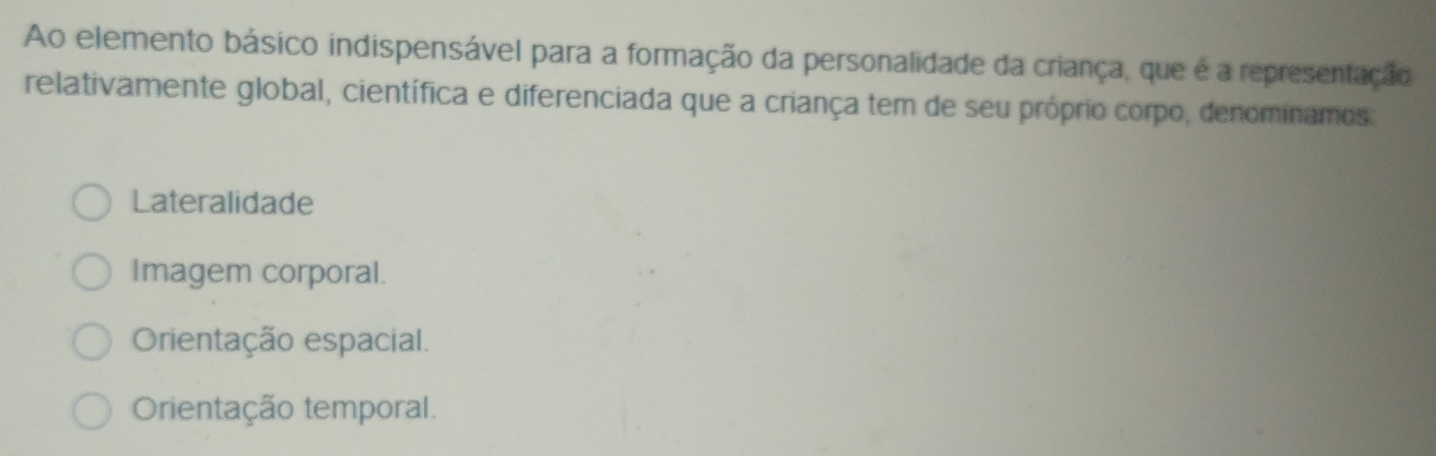 Ao elemento básico indispensável para a formação da personalidade da criança, que é a representação
relativamente global, científica e diferenciada que a criança tem de seu próprio corpo, denominamos
Lateralidade
Imagem corporal.
Orientação espacial.
Orientação temporal.