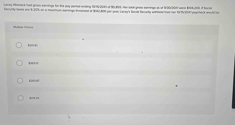 Lacey Womack had gross earnings for the pay period ending 10/15/20X1 of $5,855. Her total gross earnings as of 9/30/20X1 were $104,200. If Social
Security taxes are 6.20% on a maximum earnings threshold of $142,800 per year, Lacey's Social Security withheld from her 10/15/20X1 paycheck would be:
Multiple Choice
$201.81.
$363.01.
$263.87
$419.29.