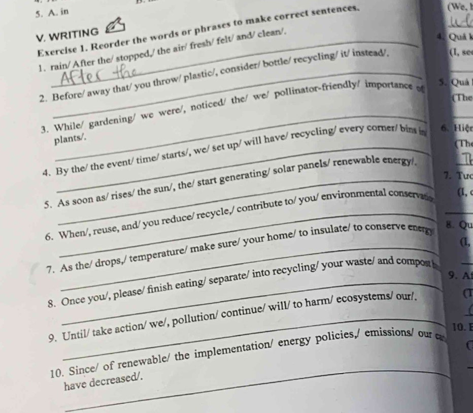 in 
Exercise 1. Reorder the words or phrases to make correct sentences, 
(We,l 
V. WRITING 
1. rain/ After the/ stopped,/ the air/ fresh/ felt/ and/ clean/. 
_ 
4. Quá k 
2. Before/ away that/ you throw/ plastic/, consider/ bottle/ recycling/ it/ instead/ 
(I, see 
_ 
(The 
_ 
_ 
3. While/ gardening/ we were/, noticed/ the/ we/ pollinator-friendly/ importance of 
5. Quả 
6. Hiệt 
plants/. 
(The 
_ 
4. By the/ the event/ time/ starts/, we/ set up/ will have/ recycling/ every corer/ bins in 
7. Tưc 
5. As soon as/ rises/ the sun/, the/ start generating/ solar panels/ renewable energy 
6. When/, reuse, and/ you reduce/ recycle,/ contribute to/ you/ environmental conservate 
(1, c 
7. As the/ drops,/ temperature/ make sure/ your home/ to insulate/ to conserve eneg) 
8. Qu 
(1, 
_ 
9. A 
8. Once you/, please/ finish eating/ separate/ into recycling/ your waste/ and composth 
9. Until/ take action/ we/, pollution/ continue/ will/ to harm/ ecosystems/ our/ a 
10. E 
_ 
_ 
10. Since/ of renewable/ the implementation/ energy policies,/ emissions/ our c 
have decreased/.